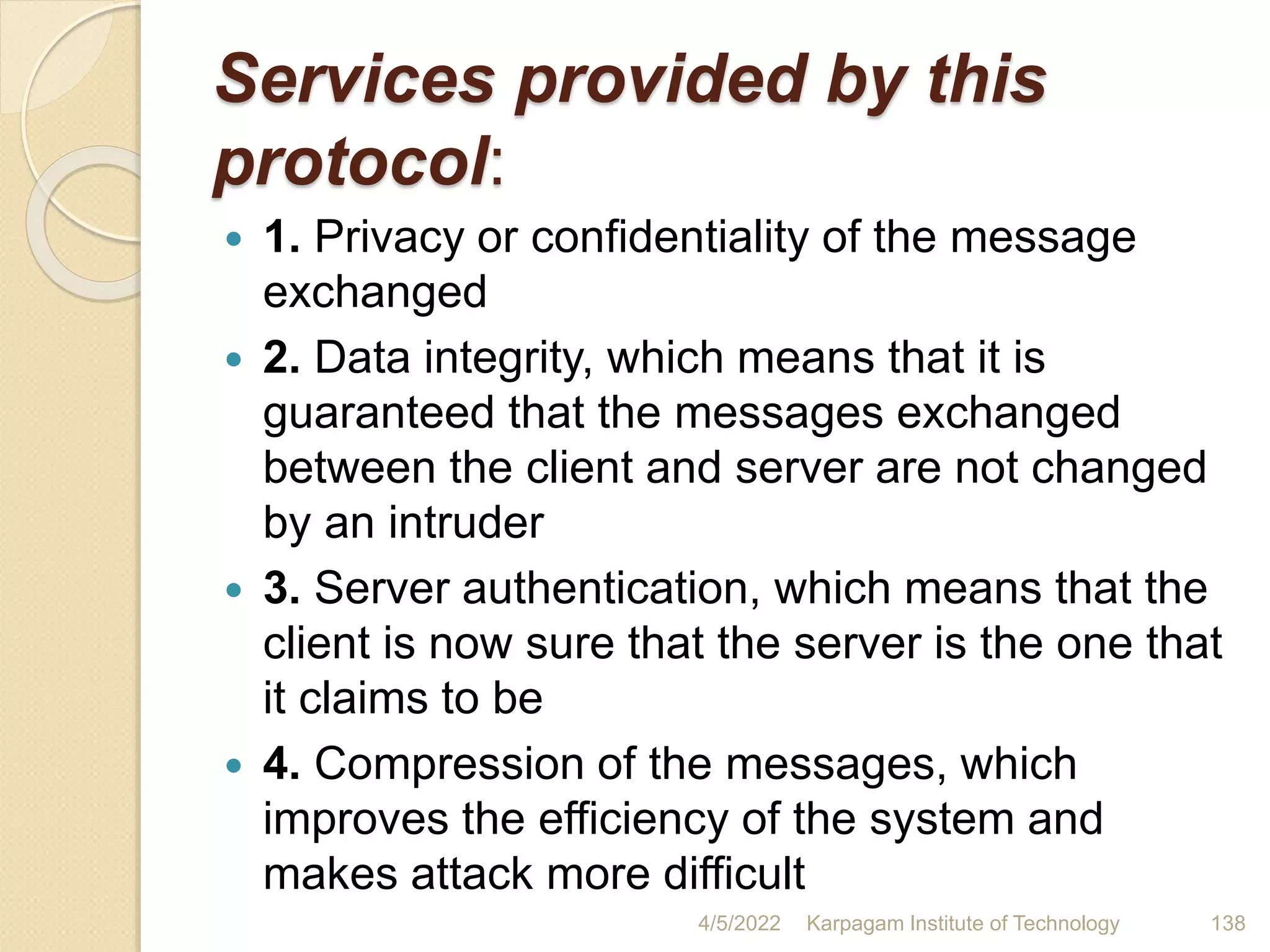 Services provided by this
protocol:
 1. Privacy or confidentiality of the message
exchanged
 2. Data integrity, which means that it is
guaranteed that the messages exchanged
between the client and server are not changed
by an intruder
 3. Server authentication, which means that the
client is now sure that the server is the one that
it claims to be
 4. Compression of the messages, which
improves the efficiency of the system and
makes attack more difficult
4/5/2022 Karpagam Institute of Technology 138
 
