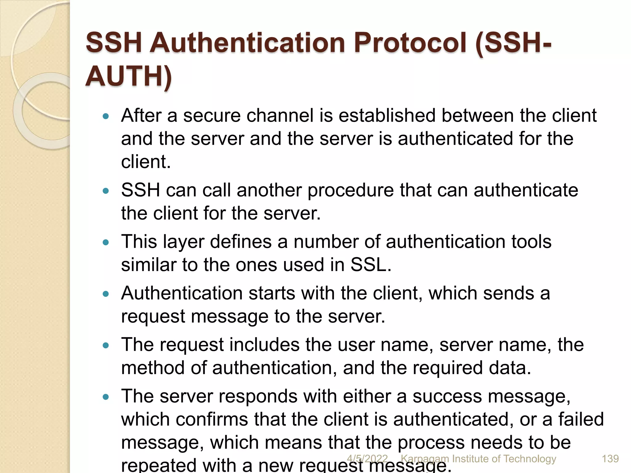 SSH Authentication Protocol (SSH-
AUTH)
 After a secure channel is established between the client
and the server and the server is authenticated for the
client.
 SSH can call another procedure that can authenticate
the client for the server.
 This layer defines a number of authentication tools
similar to the ones used in SSL.
 Authentication starts with the client, which sends a
request message to the server.
 The request includes the user name, server name, the
method of authentication, and the required data.
 The server responds with either a success message,
which confirms that the client is authenticated, or a failed
message, which means that the process needs to be
repeated with a new request message.
4/5/2022 Karpagam Institute of Technology 139
 