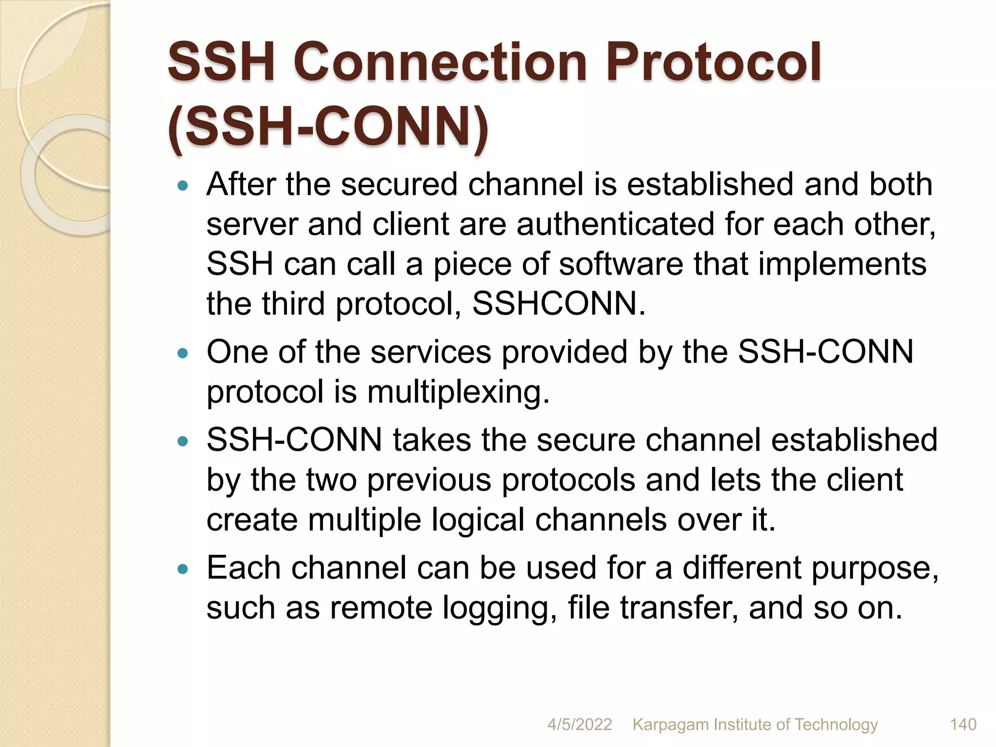 SSH Connection Protocol
(SSH-CONN)
 After the secured channel is established and both
server and client are authenticated for each other,
SSH can call a piece of software that implements
the third protocol, SSHCONN.
 One of the services provided by the SSH-CONN
protocol is multiplexing.
 SSH-CONN takes the secure channel established
by the two previous protocols and lets the client
create multiple logical channels over it.
 Each channel can be used for a different purpose,
such as remote logging, file transfer, and so on.
4/5/2022 Karpagam Institute of Technology 140
 