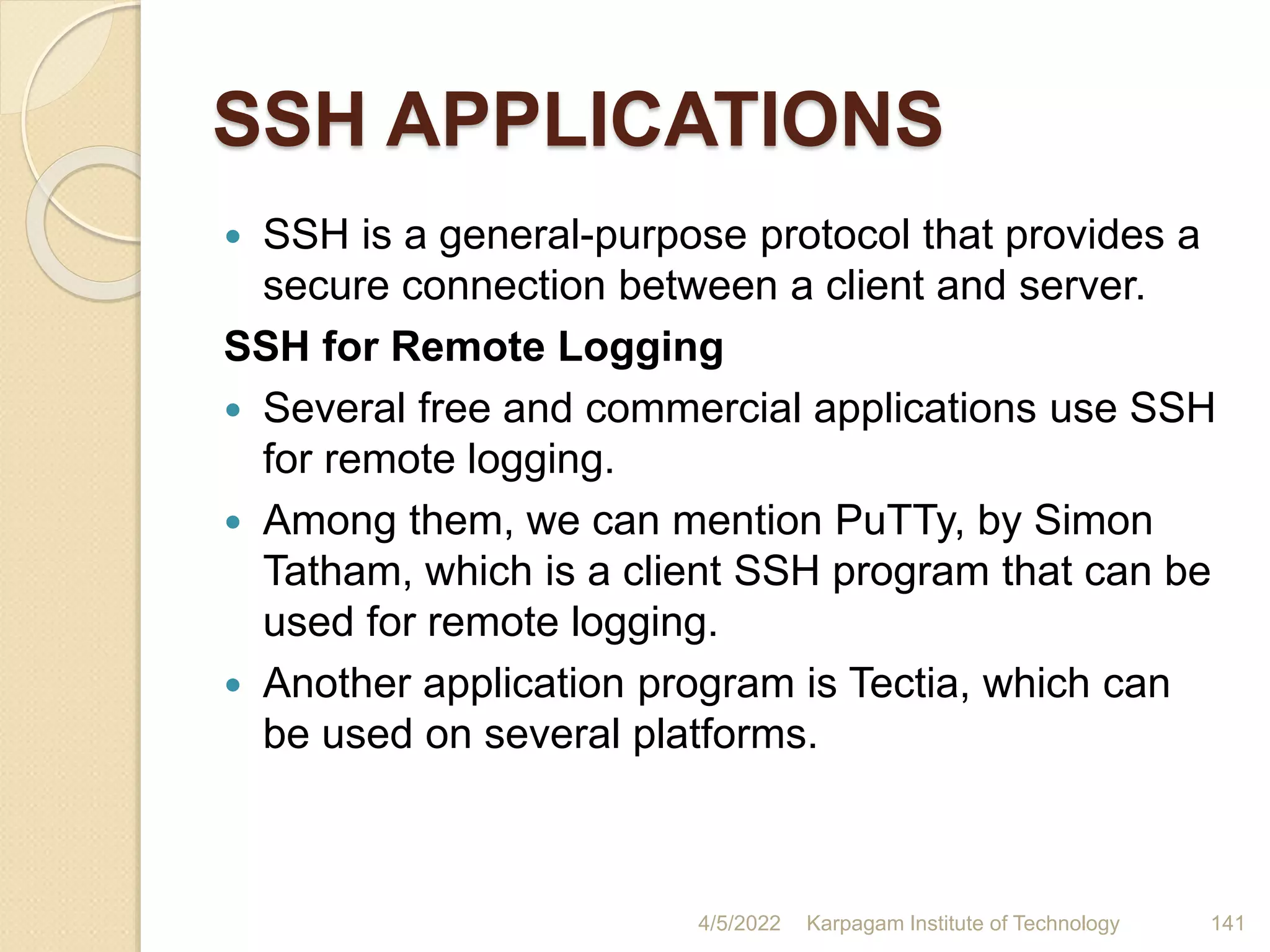SSH APPLICATIONS
 SSH is a general-purpose protocol that provides a
secure connection between a client and server.
SSH for Remote Logging
 Several free and commercial applications use SSH
for remote logging.
 Among them, we can mention PuTTy, by Simon
Tatham, which is a client SSH program that can be
used for remote logging.
 Another application program is Tectia, which can
be used on several platforms.
4/5/2022 Karpagam Institute of Technology 141
 