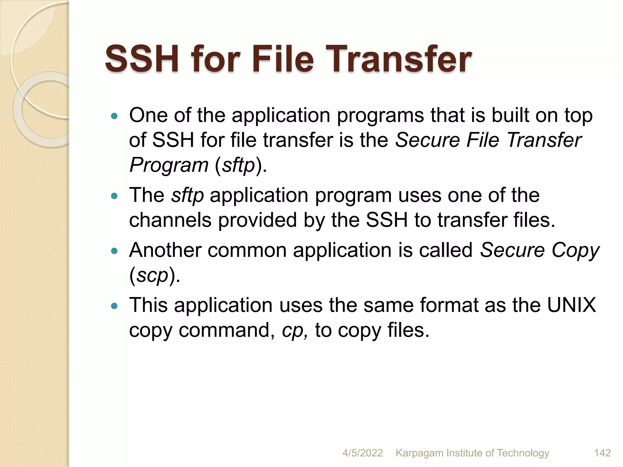 SSH for File Transfer
 One of the application programs that is built on top
of SSH for file transfer is the Secure File Transfer
Program (sftp).
 The sftp application program uses one of the
channels provided by the SSH to transfer files.
 Another common application is called Secure Copy
(scp).
 This application uses the same format as the UNIX
copy command, cp, to copy files.
4/5/2022 Karpagam Institute of Technology 142
 