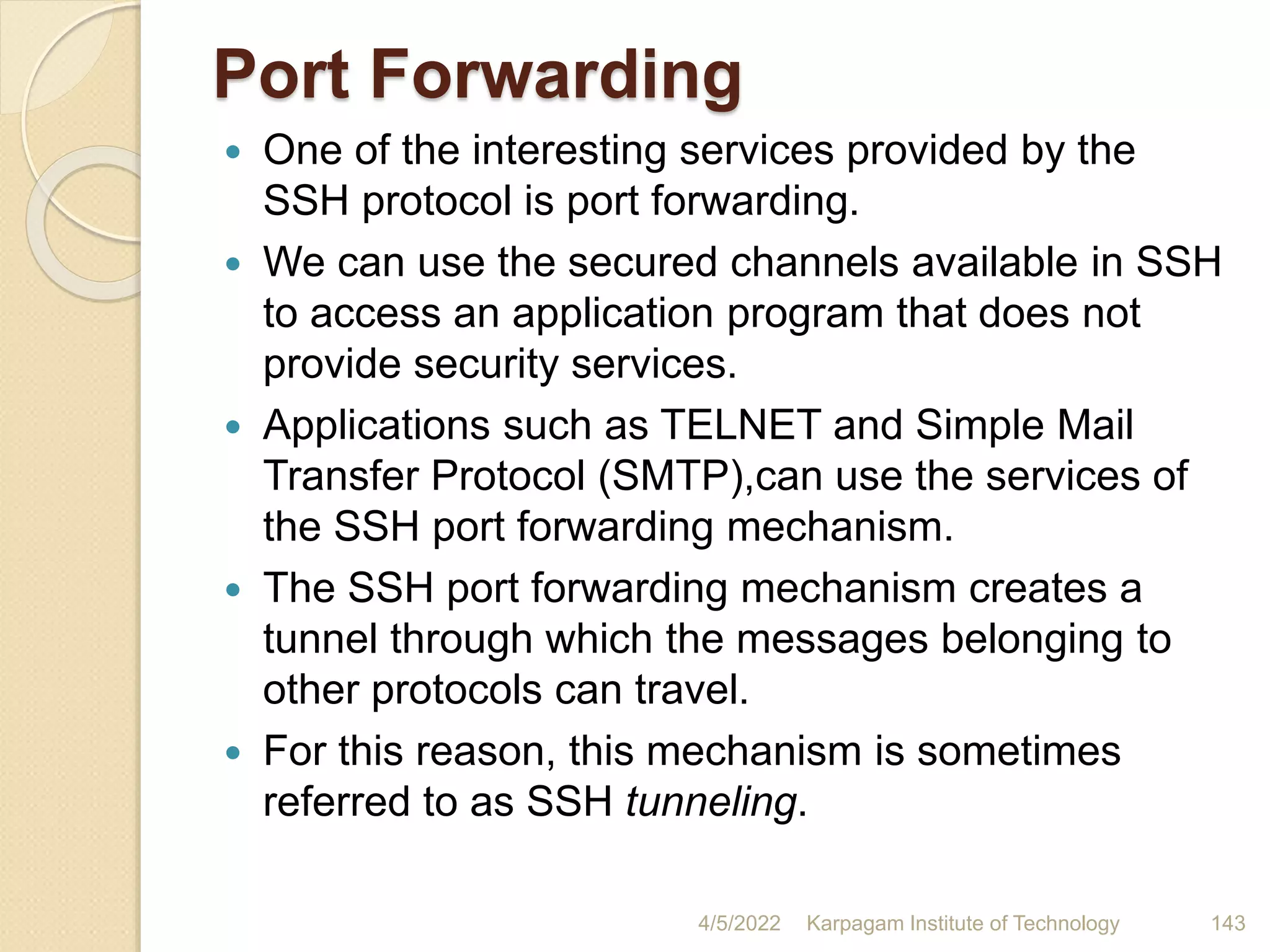 Port Forwarding
 One of the interesting services provided by the
SSH protocol is port forwarding.
 We can use the secured channels available in SSH
to access an application program that does not
provide security services.
 Applications such as TELNET and Simple Mail
Transfer Protocol (SMTP),can use the services of
the SSH port forwarding mechanism.
 The SSH port forwarding mechanism creates a
tunnel through which the messages belonging to
other protocols can travel.
 For this reason, this mechanism is sometimes
referred to as SSH tunneling.
4/5/2022 Karpagam Institute of Technology 143
 