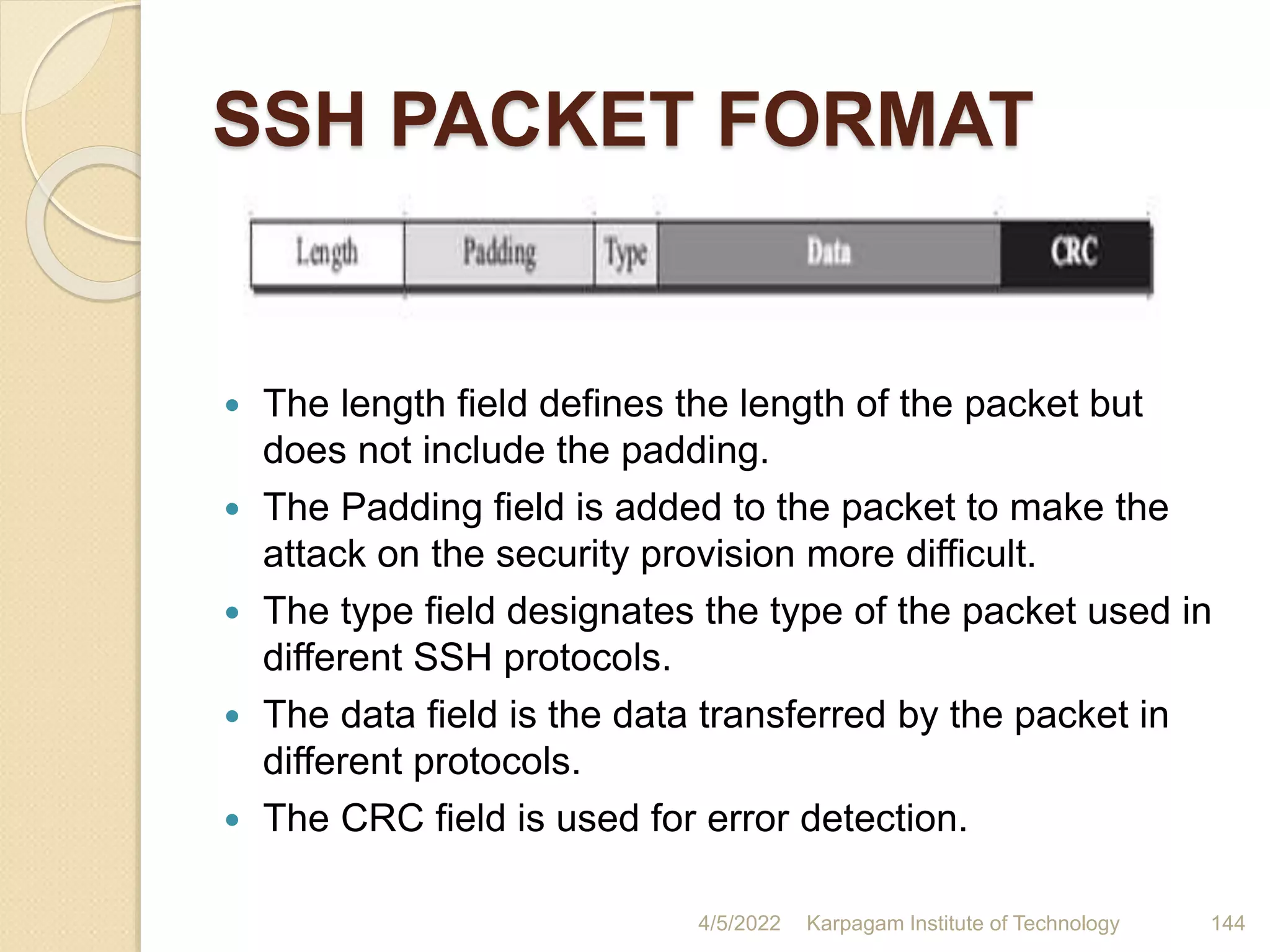 SSH PACKET FORMAT
 The length field defines the length of the packet but
does not include the padding.
 The Padding field is added to the packet to make the
attack on the security provision more difficult.
 The type field designates the type of the packet used in
different SSH protocols.
 The data field is the data transferred by the packet in
different protocols.
 The CRC field is used for error detection.
4/5/2022 Karpagam Institute of Technology 144
 