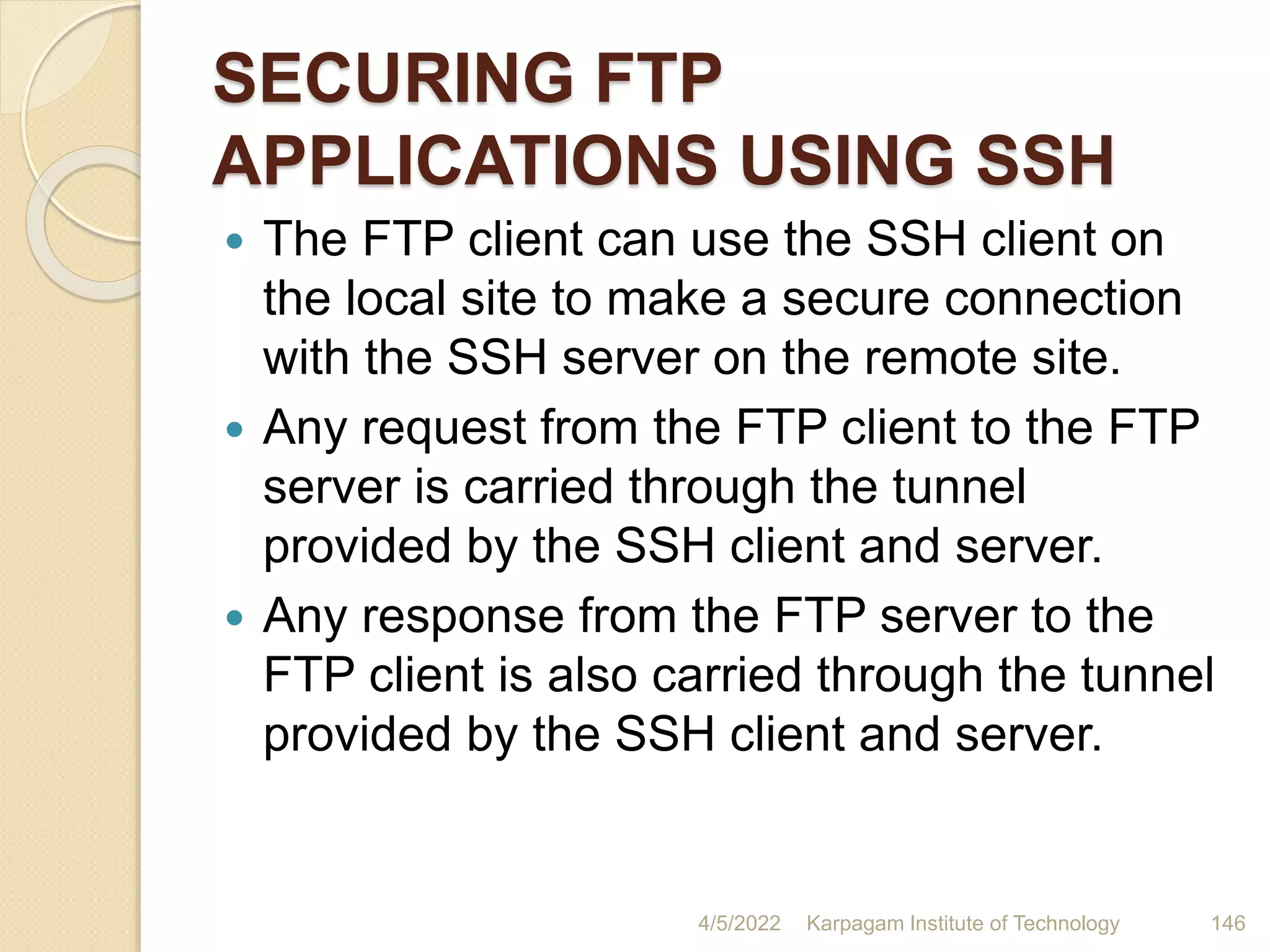 SECURING FTP
APPLICATIONS USING SSH
 The FTP client can use the SSH client on
the local site to make a secure connection
with the SSH server on the remote site.
 Any request from the FTP client to the FTP
server is carried through the tunnel
provided by the SSH client and server.
 Any response from the FTP server to the
FTP client is also carried through the tunnel
provided by the SSH client and server.
4/5/2022 Karpagam Institute of Technology 146
 