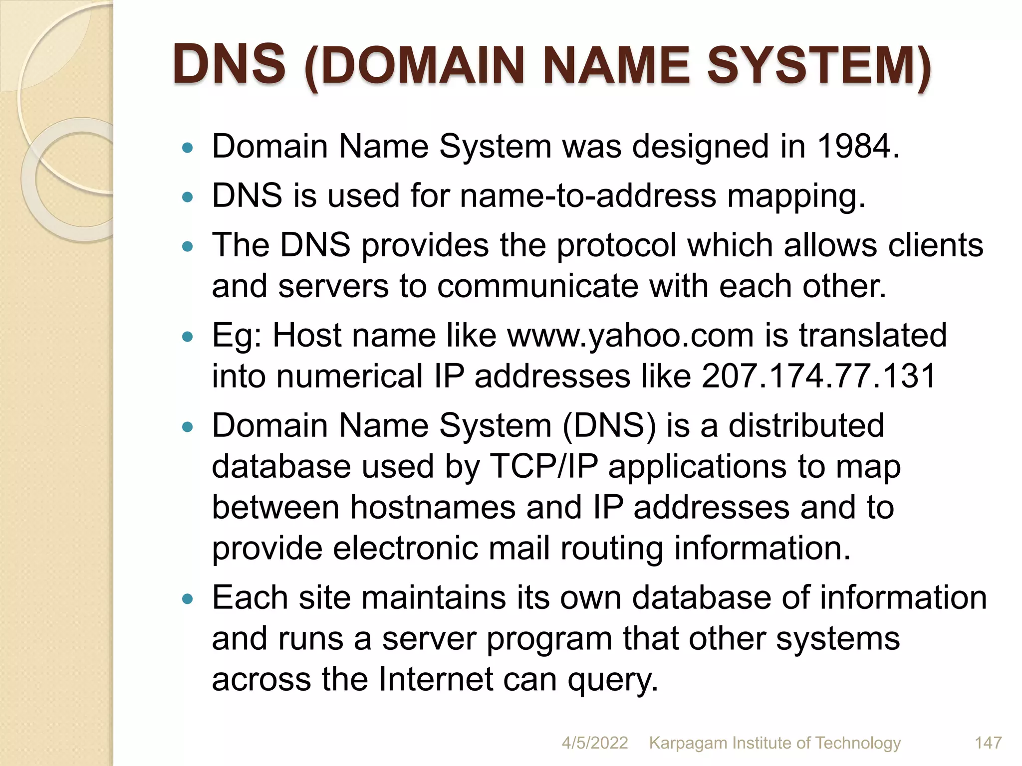 DNS (DOMAIN NAME SYSTEM)
 Domain Name System was designed in 1984.
 DNS is used for name-to-address mapping.
 The DNS provides the protocol which allows clients
and servers to communicate with each other.
 Eg: Host name like www.yahoo.com is translated
into numerical IP addresses like 207.174.77.131
 Domain Name System (DNS) is a distributed
database used by TCP/IP applications to map
between hostnames and IP addresses and to
provide electronic mail routing information.
 Each site maintains its own database of information
and runs a server program that other systems
across the Internet can query.
4/5/2022 Karpagam Institute of Technology 147
 