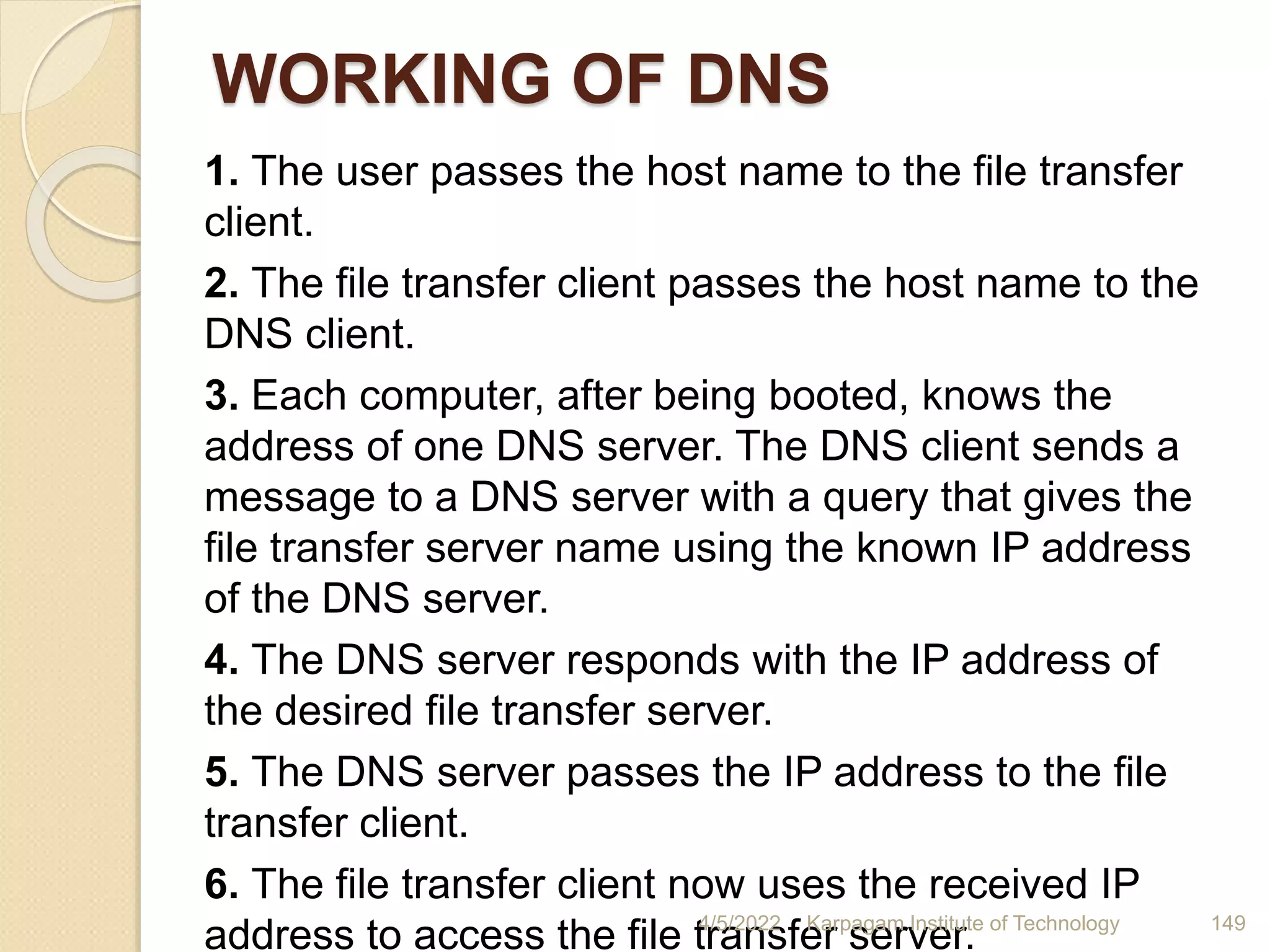 WORKING OF DNS
1. The user passes the host name to the file transfer
client.
2. The file transfer client passes the host name to the
DNS client.
3. Each computer, after being booted, knows the
address of one DNS server. The DNS client sends a
message to a DNS server with a query that gives the
file transfer server name using the known IP address
of the DNS server.
4. The DNS server responds with the IP address of
the desired file transfer server.
5. The DNS server passes the IP address to the file
transfer client.
6. The file transfer client now uses the received IP
address to access the file transfer server.
4/5/2022 Karpagam Institute of Technology 149
 