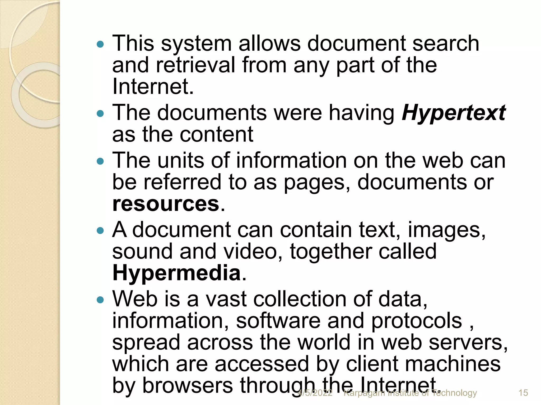  This system allows document search
and retrieval from any part of the
Internet.
 The documents were having Hypertext
as the content
 The units of information on the web can
be referred to as pages, documents or
resources.
 A document can contain text, images,
sound and video, together called
Hypermedia.
 Web is a vast collection of data,
information, software and protocols ,
spread across the world in web servers,
which are accessed by client machines
by browsers through the Internet.
4/5/2022 Karpagam Institute of Technology 15
 
