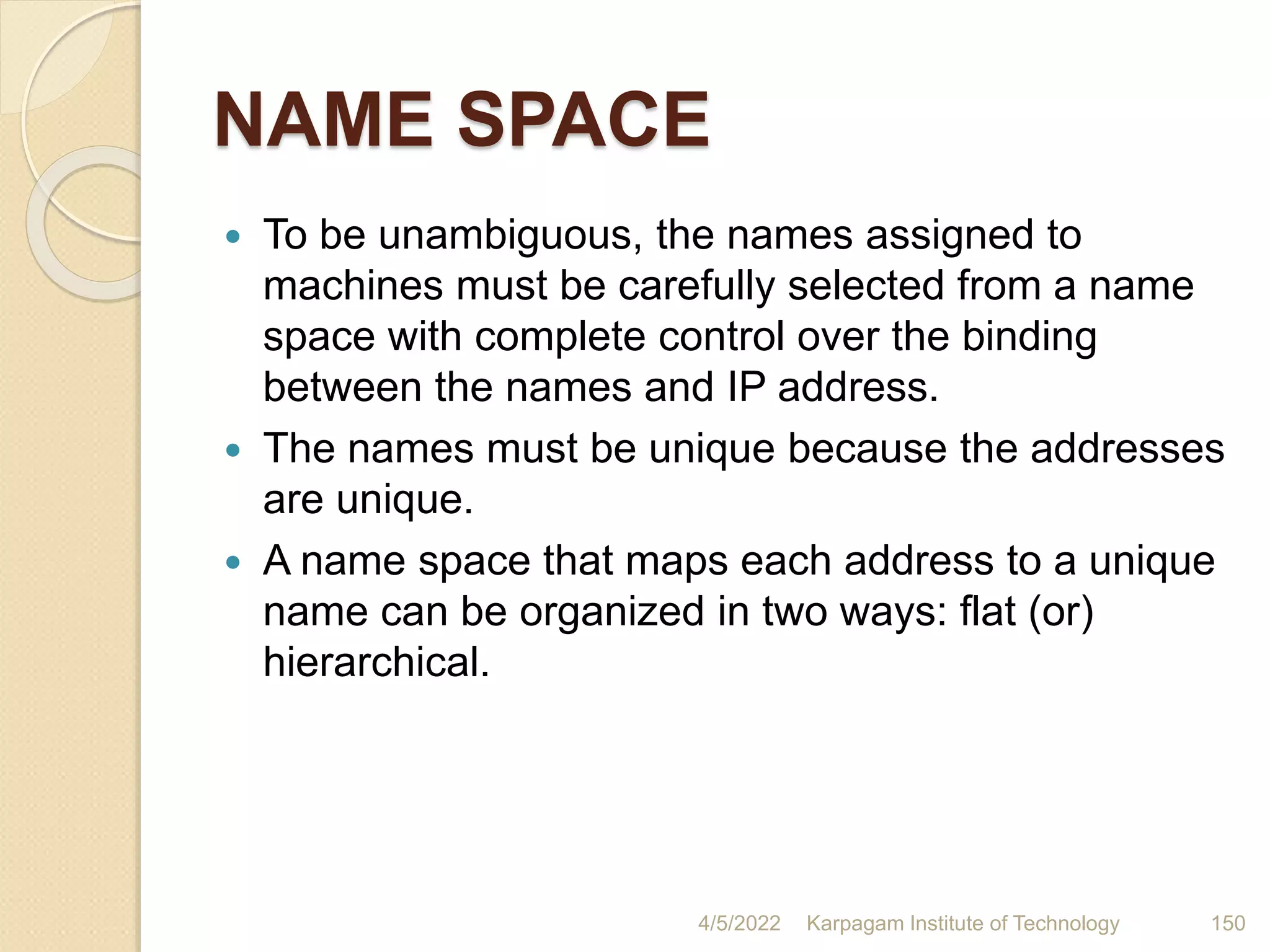 NAME SPACE
 To be unambiguous, the names assigned to
machines must be carefully selected from a name
space with complete control over the binding
between the names and IP address.
 The names must be unique because the addresses
are unique.
 A name space that maps each address to a unique
name can be organized in two ways: flat (or)
hierarchical.
4/5/2022 Karpagam Institute of Technology 150
 