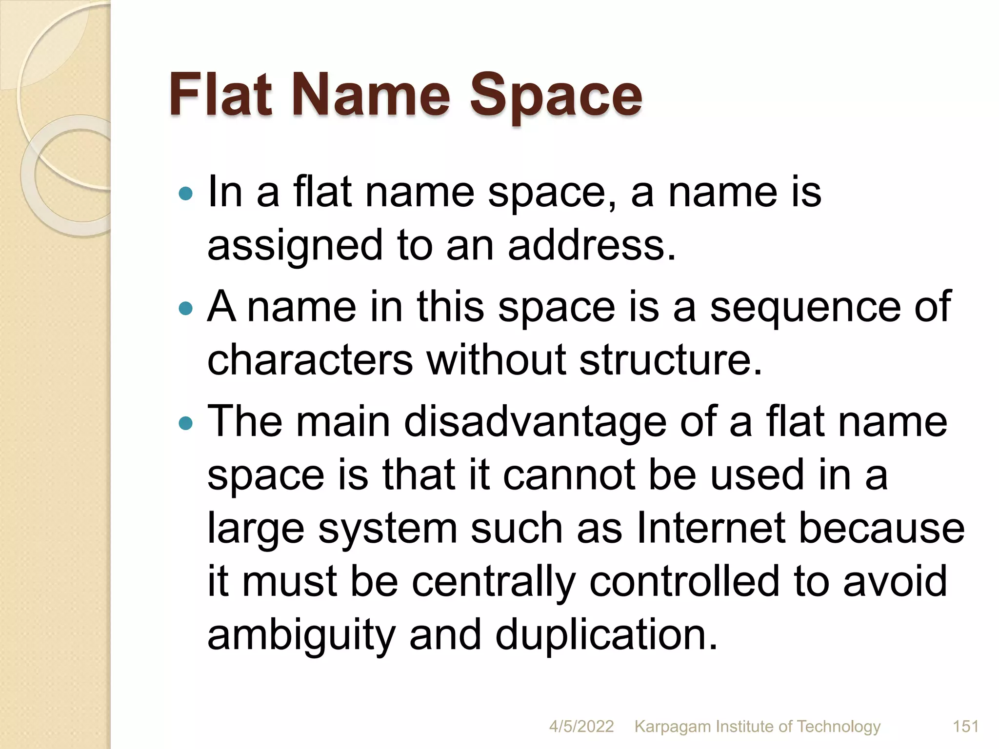 Flat Name Space
 In a flat name space, a name is
assigned to an address.
 A name in this space is a sequence of
characters without structure.
 The main disadvantage of a flat name
space is that it cannot be used in a
large system such as Internet because
it must be centrally controlled to avoid
ambiguity and duplication.
4/5/2022 Karpagam Institute of Technology 151
 