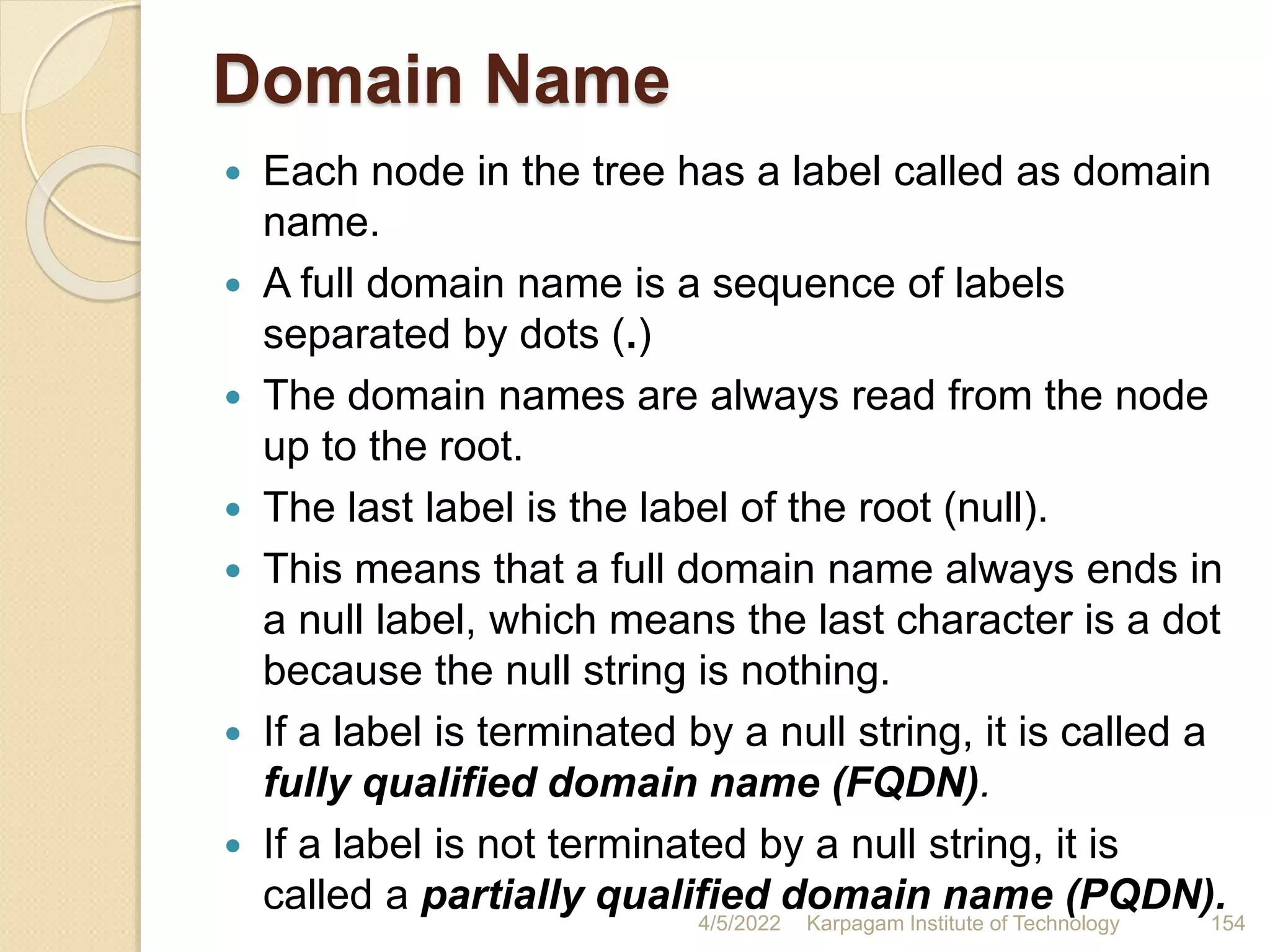 Domain Name
 Each node in the tree has a label called as domain
name.
 A full domain name is a sequence of labels
separated by dots (.)
 The domain names are always read from the node
up to the root.
 The last label is the label of the root (null).
 This means that a full domain name always ends in
a null label, which means the last character is a dot
because the null string is nothing.
 If a label is terminated by a null string, it is called a
fully qualified domain name (FQDN).
 If a label is not terminated by a null string, it is
called a partially qualified domain name (PQDN).
4/5/2022 Karpagam Institute of Technology 154
 
