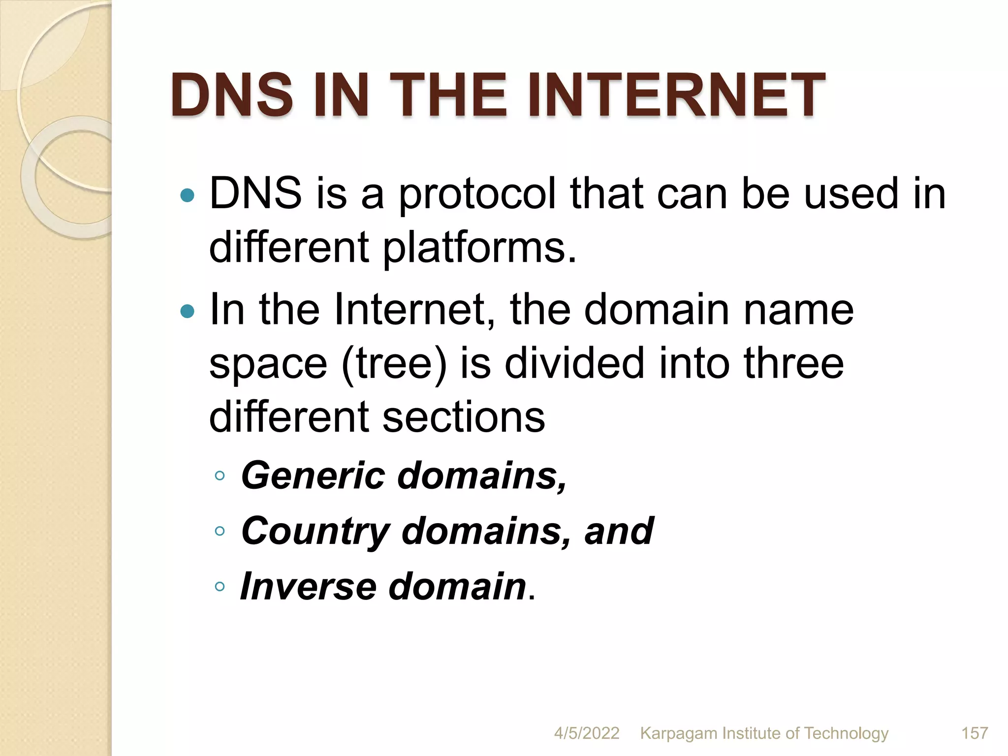 DNS IN THE INTERNET
 DNS is a protocol that can be used in
different platforms.
 In the Internet, the domain name
space (tree) is divided into three
different sections
◦ Generic domains,
◦ Country domains, and
◦ Inverse domain.
4/5/2022 Karpagam Institute of Technology 157
 