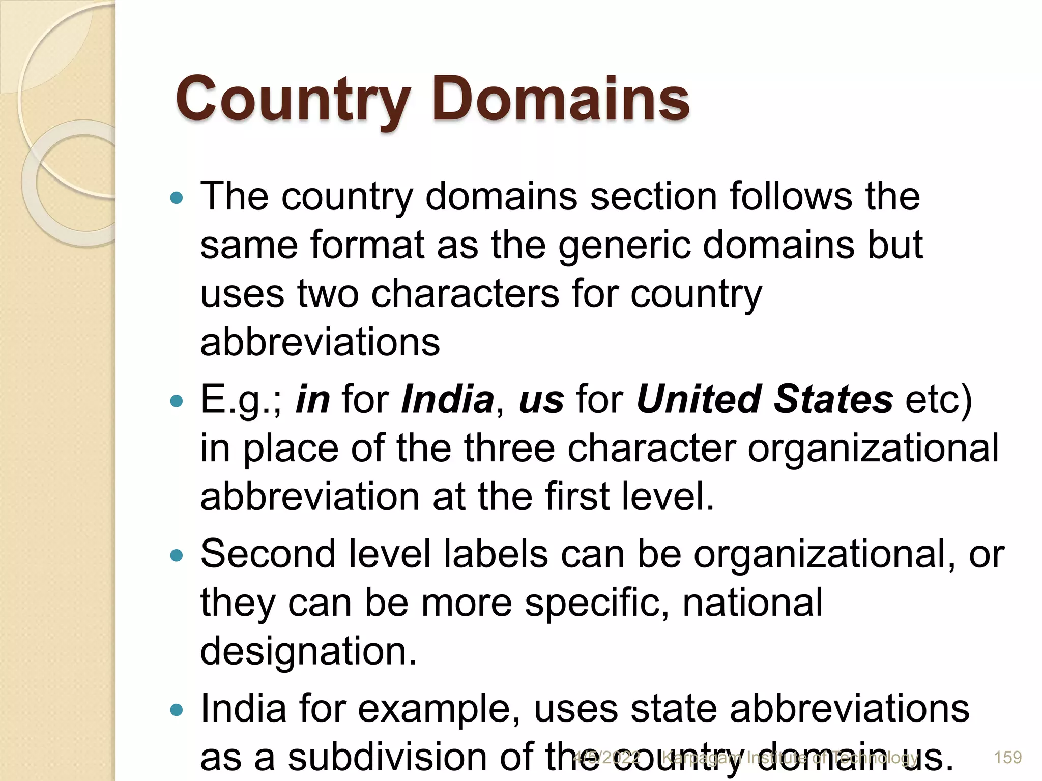 Country Domains
 The country domains section follows the
same format as the generic domains but
uses two characters for country
abbreviations
 E.g.; in for India, us for United States etc)
in place of the three character organizational
abbreviation at the first level.
 Second level labels can be organizational, or
they can be more specific, national
designation.
 India for example, uses state abbreviations
as a subdivision of the country domain us.
4/5/2022 Karpagam Institute of Technology 159
 