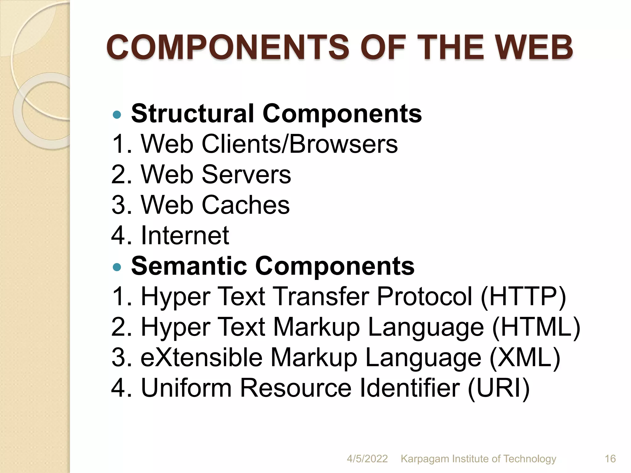 COMPONENTS OF THE WEB
 Structural Components
1. Web Clients/Browsers
2. Web Servers
3. Web Caches
4. Internet
 Semantic Components
1. Hyper Text Transfer Protocol (HTTP)
2. Hyper Text Markup Language (HTML)
3. eXtensible Markup Language (XML)
4. Uniform Resource Identifier (URI)
4/5/2022 Karpagam Institute of Technology 16
 