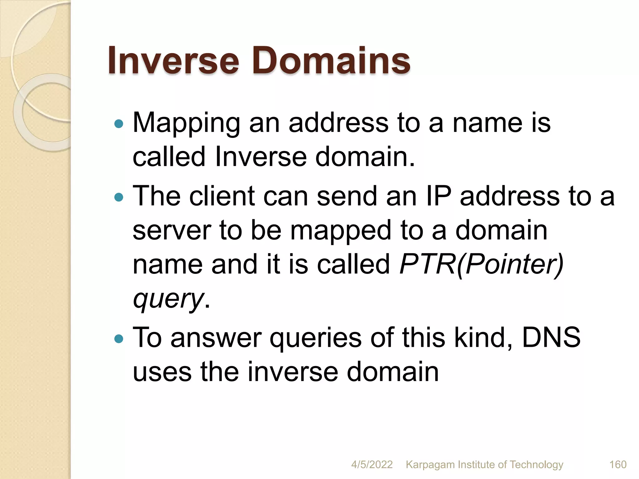 Inverse Domains
 Mapping an address to a name is
called Inverse domain.
 The client can send an IP address to a
server to be mapped to a domain
name and it is called PTR(Pointer)
query.
 To answer queries of this kind, DNS
uses the inverse domain
4/5/2022 Karpagam Institute of Technology 160
 
