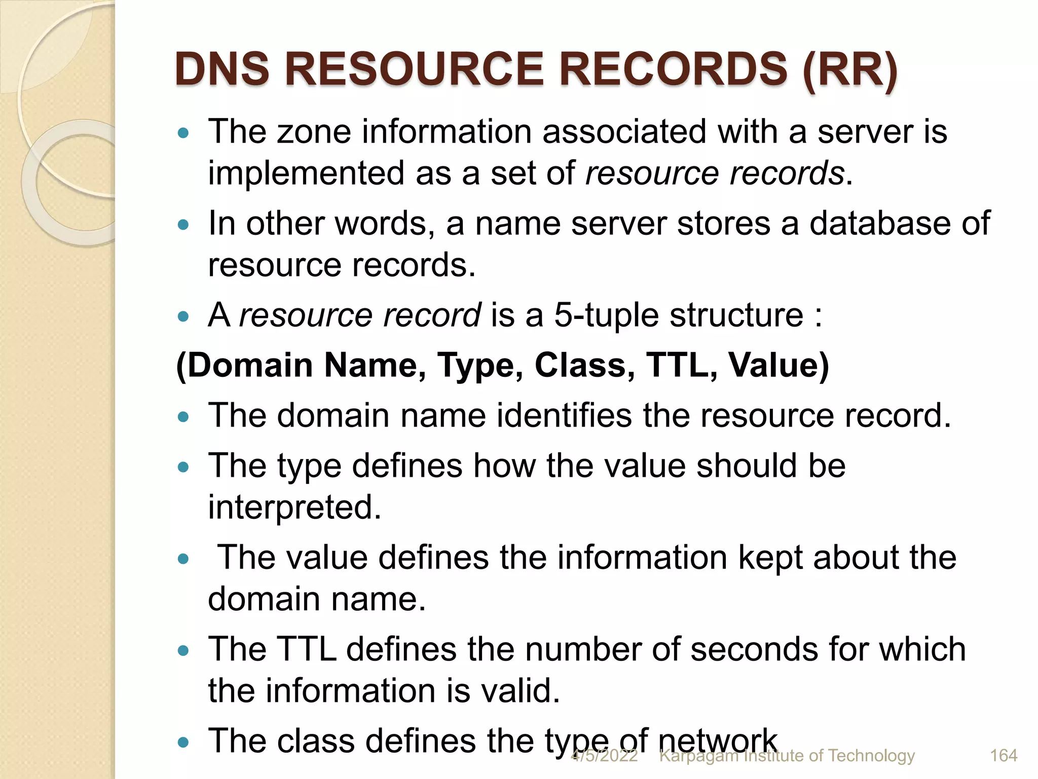 DNS RESOURCE RECORDS (RR)
 The zone information associated with a server is
implemented as a set of resource records.
 In other words, a name server stores a database of
resource records.
 A resource record is a 5-tuple structure :
(Domain Name, Type, Class, TTL, Value)
 The domain name identifies the resource record.
 The type defines how the value should be
interpreted.
 The value defines the information kept about the
domain name.
 The TTL defines the number of seconds for which
the information is valid.
 The class defines the type of network
4/5/2022 Karpagam Institute of Technology 164
 