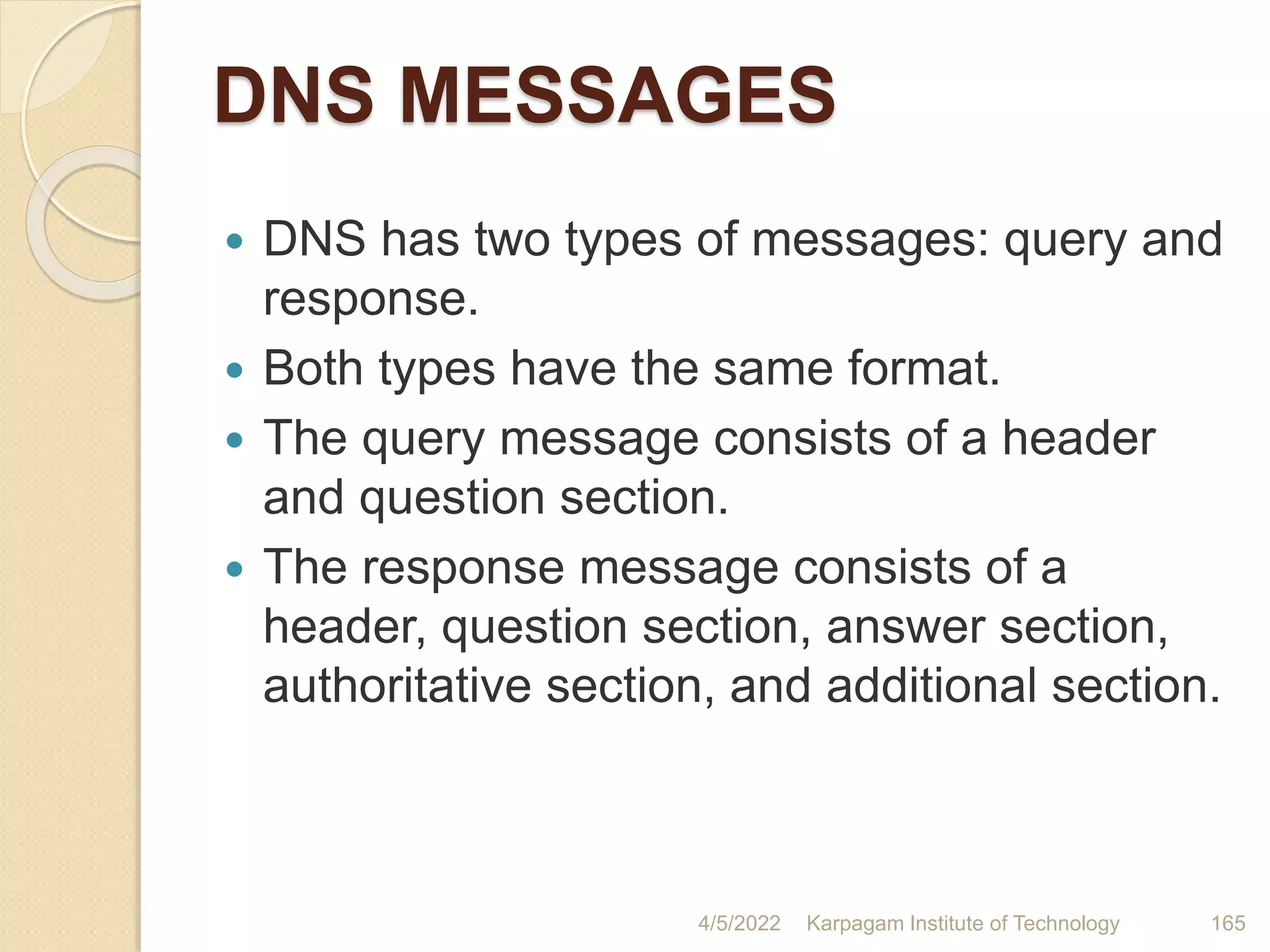 DNS MESSAGES
 DNS has two types of messages: query and
response.
 Both types have the same format.
 The query message consists of a header
and question section.
 The response message consists of a
header, question section, answer section,
authoritative section, and additional section.
4/5/2022 Karpagam Institute of Technology 165
 