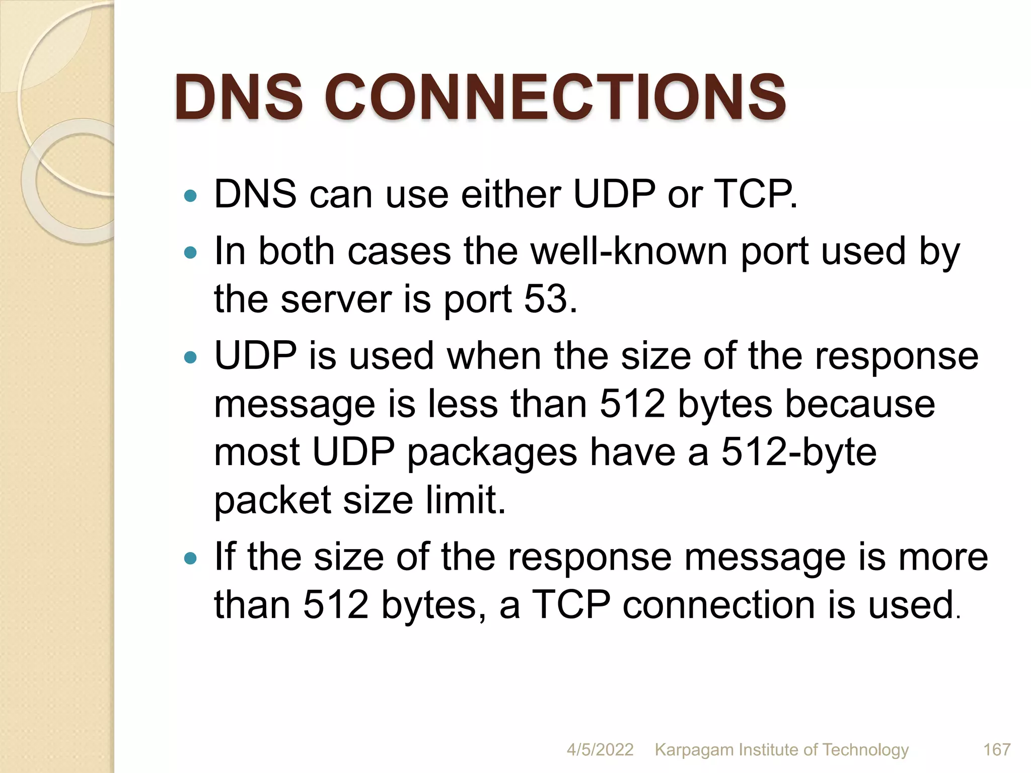 DNS CONNECTIONS
 DNS can use either UDP or TCP.
 In both cases the well-known port used by
the server is port 53.
 UDP is used when the size of the response
message is less than 512 bytes because
most UDP packages have a 512-byte
packet size limit.
 If the size of the response message is more
than 512 bytes, a TCP connection is used.
4/5/2022 Karpagam Institute of Technology 167
 