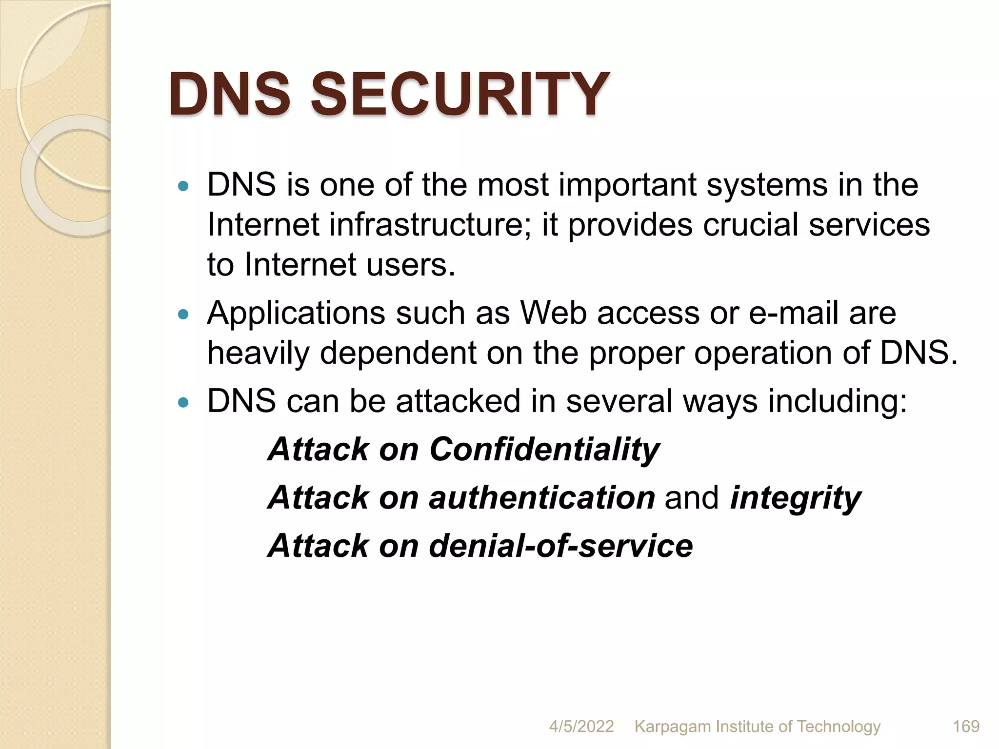 DNS SECURITY
 DNS is one of the most important systems in the
Internet infrastructure; it provides crucial services
to Internet users.
 Applications such as Web access or e-mail are
heavily dependent on the proper operation of DNS.
 DNS can be attacked in several ways including:
Attack on Confidentiality
Attack on authentication and integrity
Attack on denial-of-service
4/5/2022 Karpagam Institute of Technology 169
 