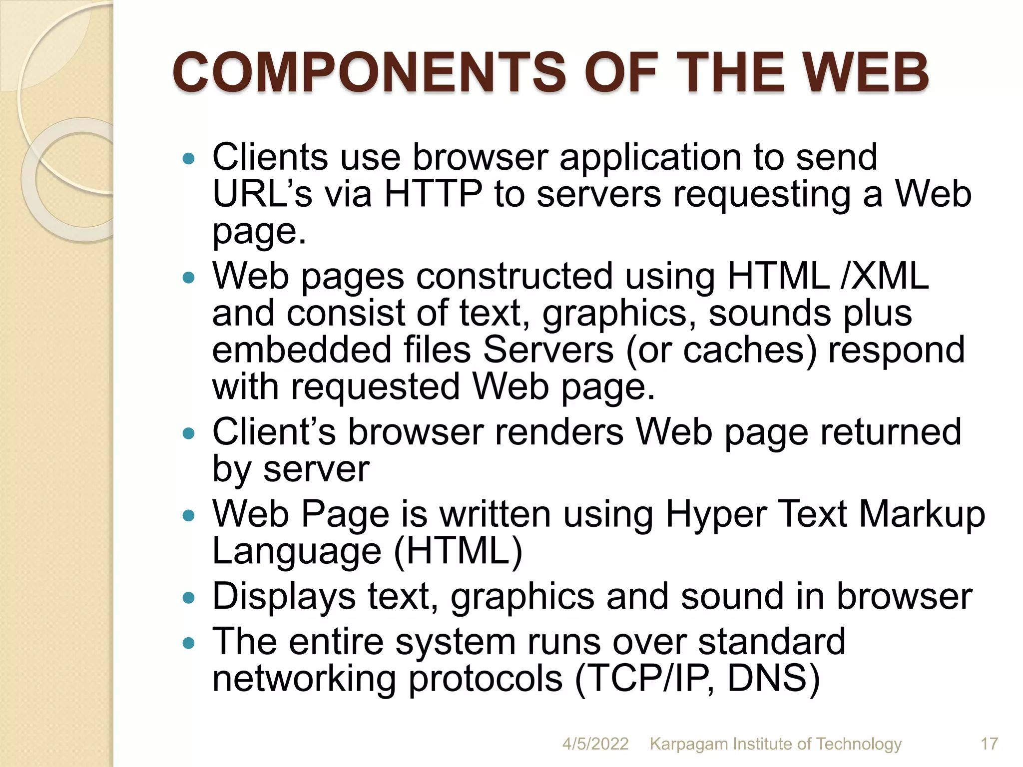 COMPONENTS OF THE WEB
 Clients use browser application to send
URL’s via HTTP to servers requesting a Web
page.
 Web pages constructed using HTML /XML
and consist of text, graphics, sounds plus
embedded files Servers (or caches) respond
with requested Web page.
 Client’s browser renders Web page returned
by server
 Web Page is written using Hyper Text Markup
Language (HTML)
 Displays text, graphics and sound in browser
 The entire system runs over standard
networking protocols (TCP/IP, DNS)
4/5/2022 Karpagam Institute of Technology 17
 