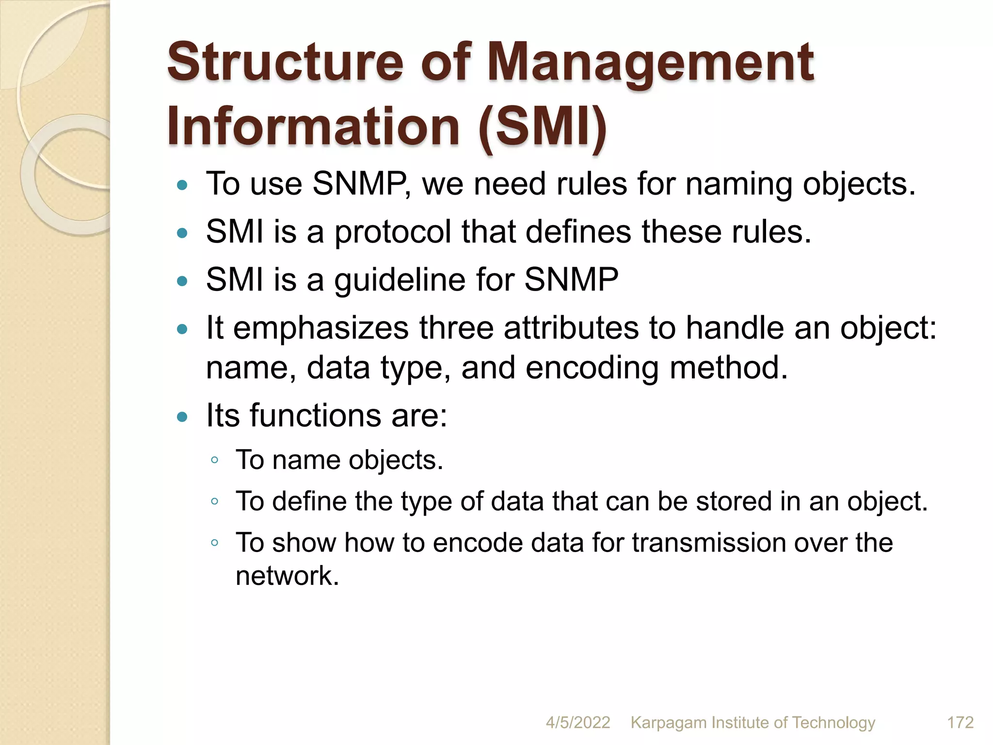 Structure of Management
Information (SMI)
 To use SNMP, we need rules for naming objects.
 SMI is a protocol that defines these rules.
 SMI is a guideline for SNMP
 It emphasizes three attributes to handle an object:
name, data type, and encoding method.
 Its functions are:
◦ To name objects.
◦ To define the type of data that can be stored in an object.
◦ To show how to encode data for transmission over the
network.
4/5/2022 Karpagam Institute of Technology 172
 