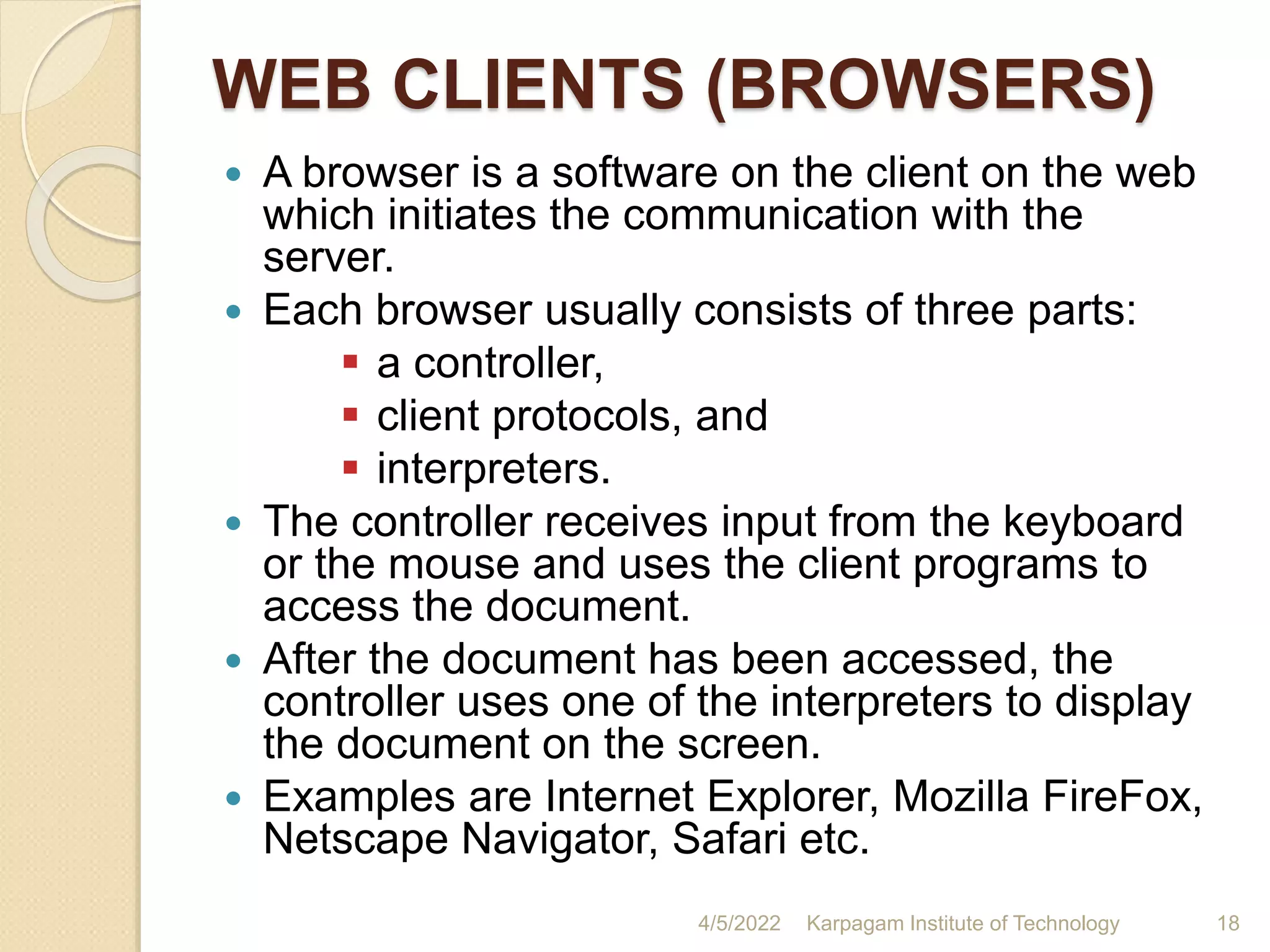 WEB CLIENTS (BROWSERS)
 A browser is a software on the client on the web
which initiates the communication with the
server.
 Each browser usually consists of three parts:
 a controller,
 client protocols, and
 interpreters.
 The controller receives input from the keyboard
or the mouse and uses the client programs to
access the document.
 After the document has been accessed, the
controller uses one of the interpreters to display
the document on the screen.
 Examples are Internet Explorer, Mozilla FireFox,
Netscape Navigator, Safari etc.
4/5/2022 Karpagam Institute of Technology 18
 