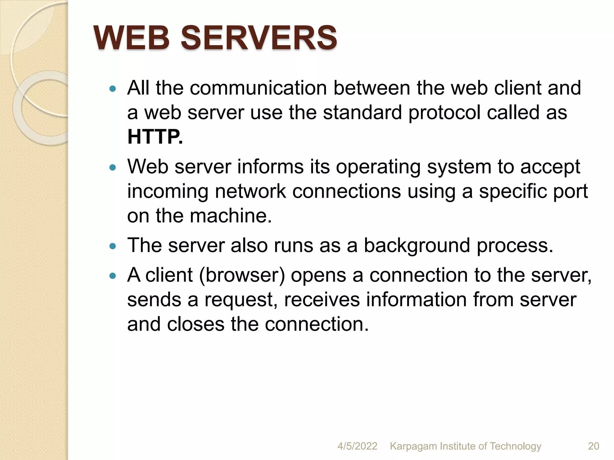 WEB SERVERS
 All the communication between the web client and
a web server use the standard protocol called as
HTTP.
 Web server informs its operating system to accept
incoming network connections using a specific port
on the machine.
 The server also runs as a background process.
 A client (browser) opens a connection to the server,
sends a request, receives information from server
and closes the connection.
4/5/2022 Karpagam Institute of Technology 20
 