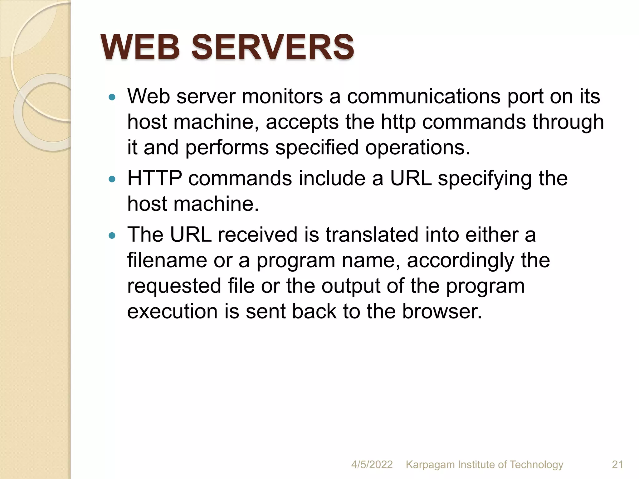 WEB SERVERS
 Web server monitors a communications port on its
host machine, accepts the http commands through
it and performs specified operations.
 HTTP commands include a URL specifying the
host machine.
 The URL received is translated into either a
filename or a program name, accordingly the
requested file or the output of the program
execution is sent back to the browser.
4/5/2022 Karpagam Institute of Technology 21
 