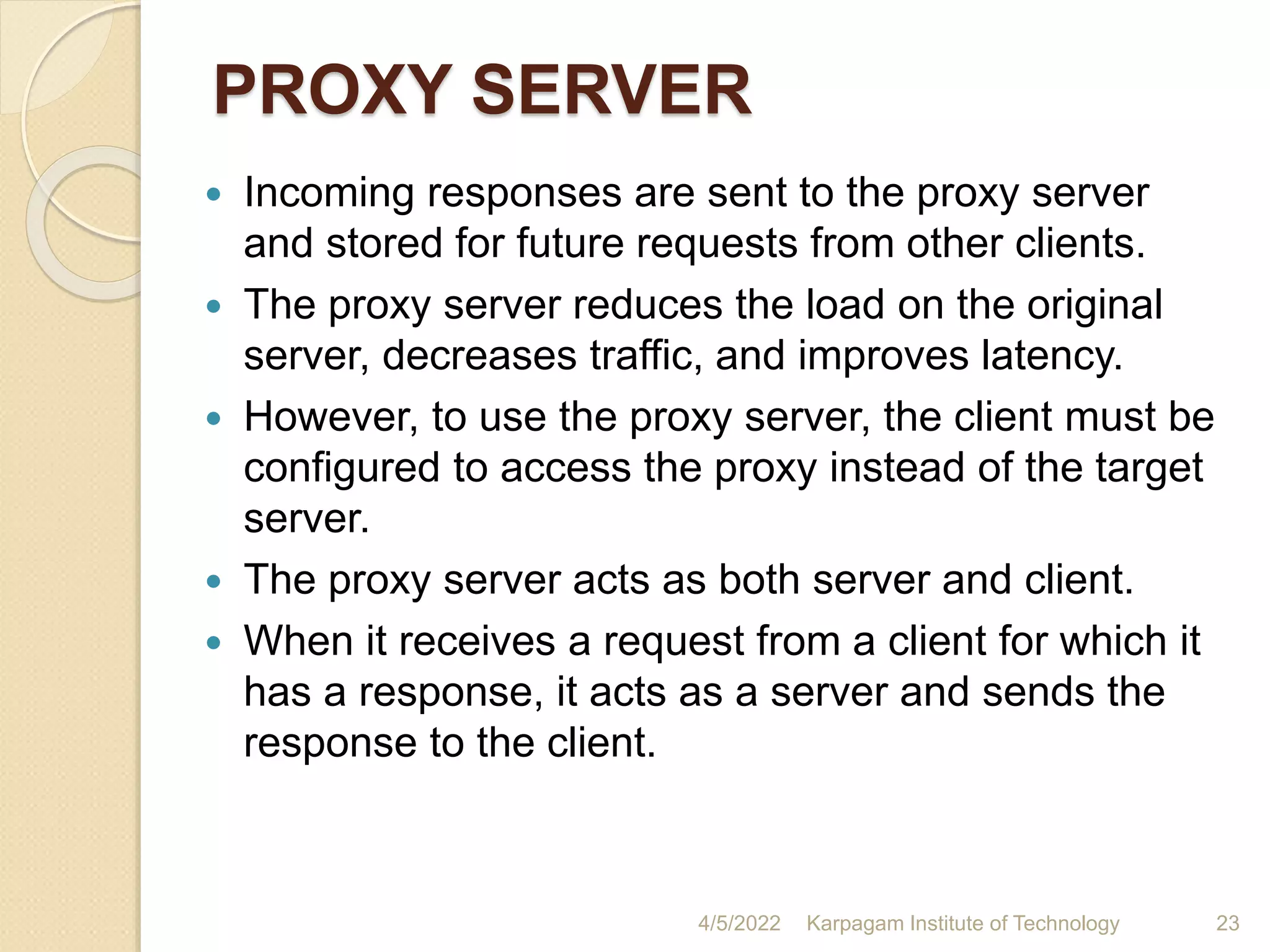PROXY SERVER
 Incoming responses are sent to the proxy server
and stored for future requests from other clients.
 The proxy server reduces the load on the original
server, decreases traffic, and improves latency.
 However, to use the proxy server, the client must be
configured to access the proxy instead of the target
server.
 The proxy server acts as both server and client.
 When it receives a request from a client for which it
has a response, it acts as a server and sends the
response to the client.
4/5/2022 Karpagam Institute of Technology 23
 