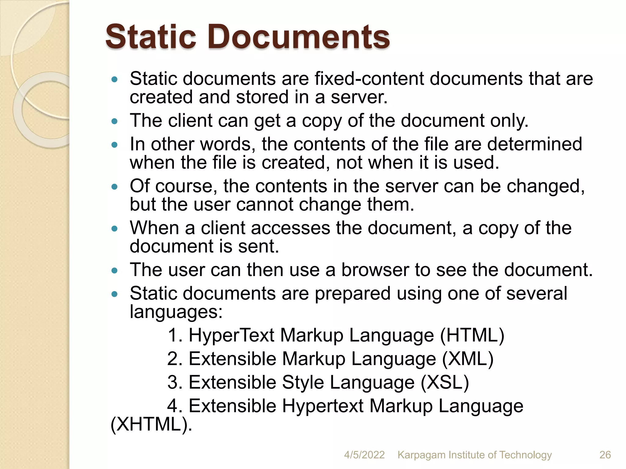 Static Documents
 Static documents are fixed-content documents that are
created and stored in a server.
 The client can get a copy of the document only.
 In other words, the contents of the file are determined
when the file is created, not when it is used.
 Of course, the contents in the server can be changed,
but the user cannot change them.
 When a client accesses the document, a copy of the
document is sent.
 The user can then use a browser to see the document.
 Static documents are prepared using one of several
languages:
1. HyperText Markup Language (HTML)
2. Extensible Markup Language (XML)
3. Extensible Style Language (XSL)
4. Extensible Hypertext Markup Language
(XHTML).
4/5/2022 Karpagam Institute of Technology 26
 
