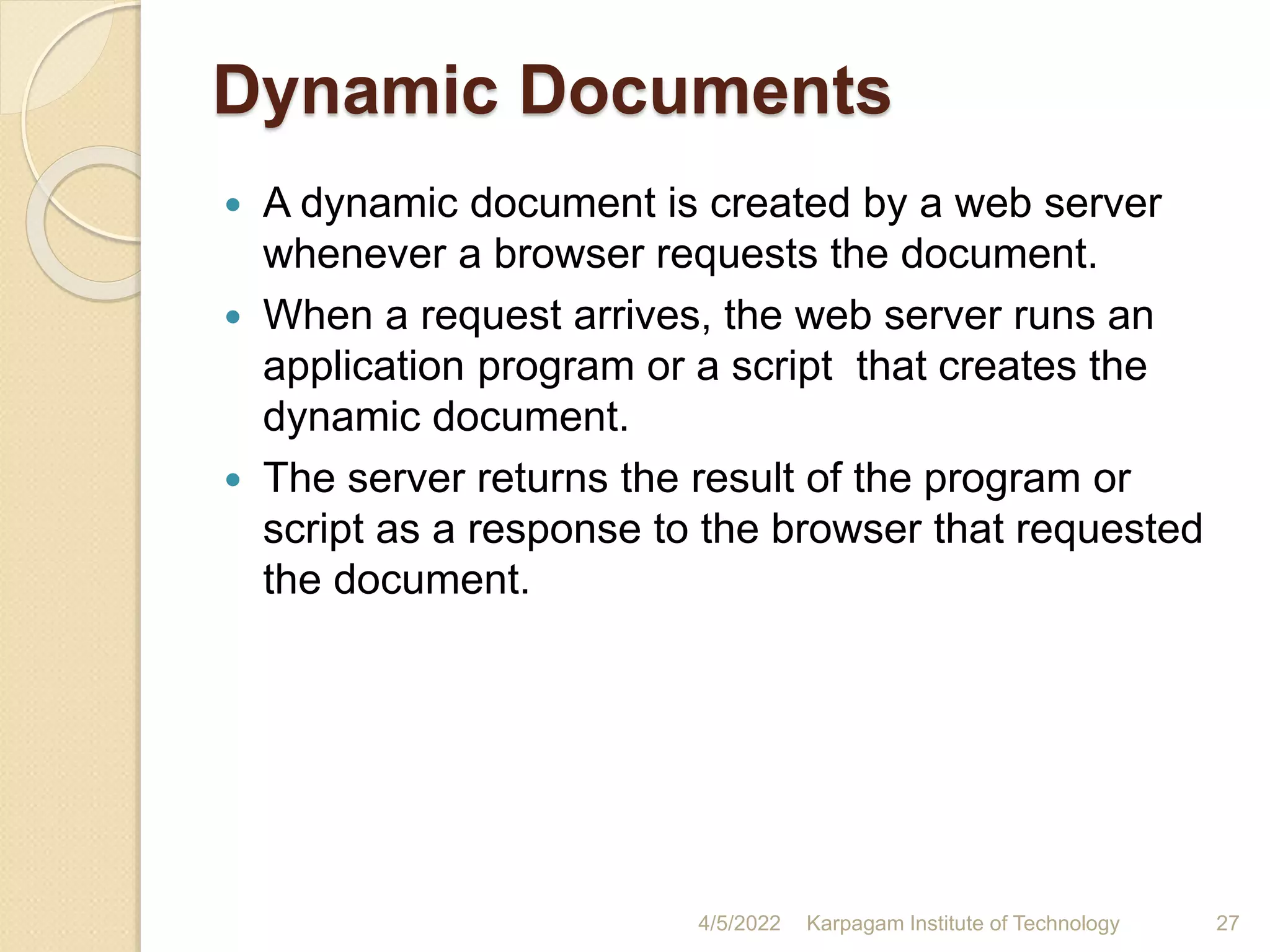 Dynamic Documents
 A dynamic document is created by a web server
whenever a browser requests the document.
 When a request arrives, the web server runs an
application program or a script that creates the
dynamic document.
 The server returns the result of the program or
script as a response to the browser that requested
the document.
4/5/2022 Karpagam Institute of Technology 27
 