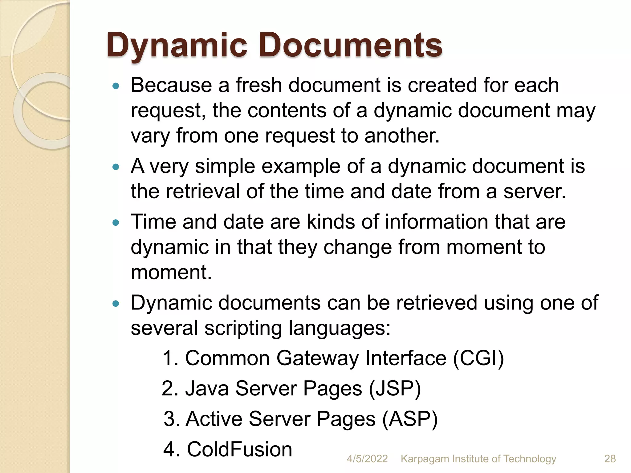 Dynamic Documents
 Because a fresh document is created for each
request, the contents of a dynamic document may
vary from one request to another.
 A very simple example of a dynamic document is
the retrieval of the time and date from a server.
 Time and date are kinds of information that are
dynamic in that they change from moment to
moment.
 Dynamic documents can be retrieved using one of
several scripting languages:
1. Common Gateway Interface (CGI)
2. Java Server Pages (JSP)
3. Active Server Pages (ASP)
4. ColdFusion 4/5/2022 Karpagam Institute of Technology 28
 