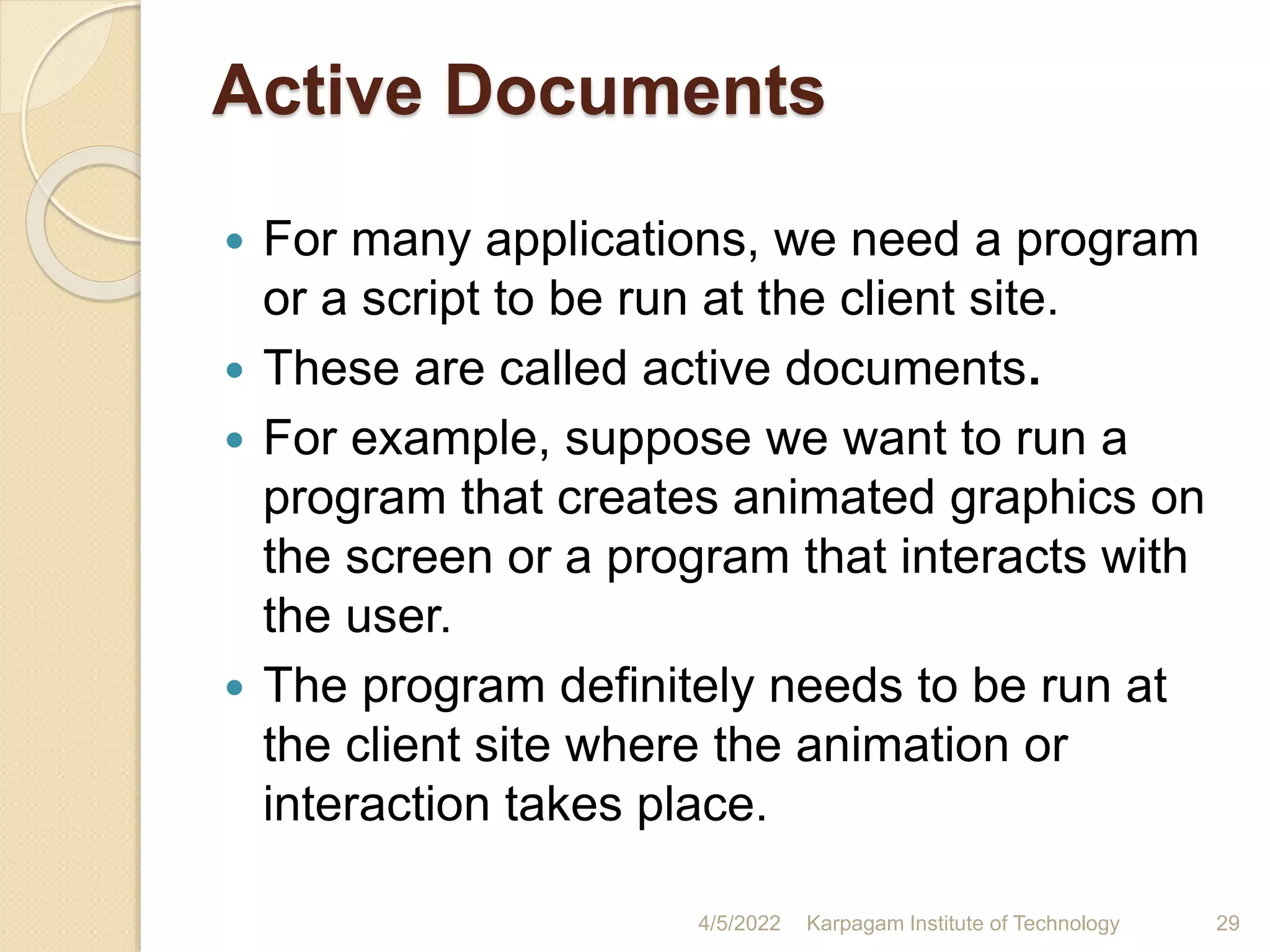 Active Documents
 For many applications, we need a program
or a script to be run at the client site.
 These are called active documents.
 For example, suppose we want to run a
program that creates animated graphics on
the screen or a program that interacts with
the user.
 The program definitely needs to be run at
the client site where the animation or
interaction takes place.
4/5/2022 Karpagam Institute of Technology 29
 