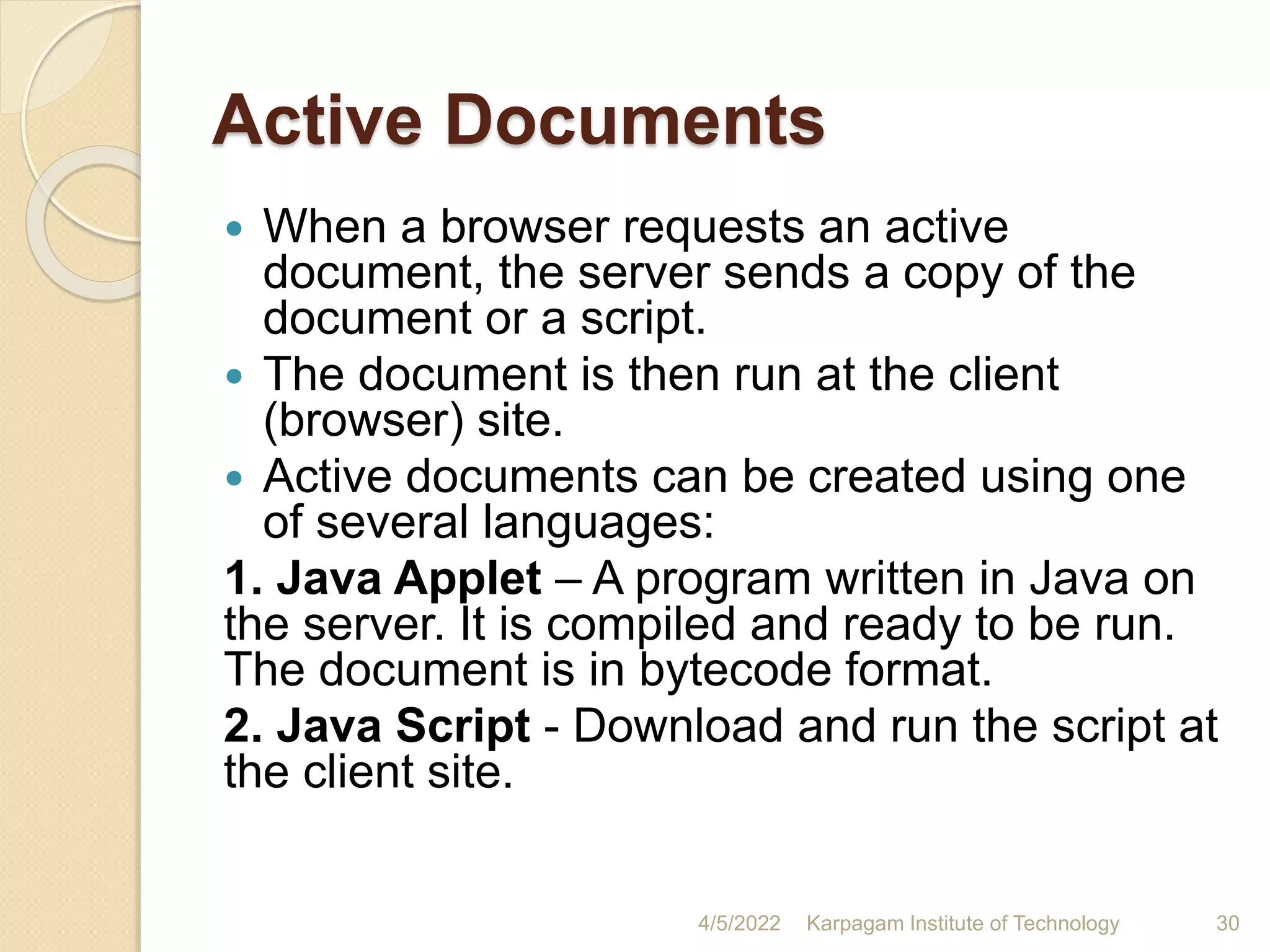 Active Documents
 When a browser requests an active
document, the server sends a copy of the
document or a script.
 The document is then run at the client
(browser) site.
 Active documents can be created using one
of several languages:
1. Java Applet – A program written in Java on
the server. It is compiled and ready to be run.
The document is in bytecode format.
2. Java Script - Download and run the script at
the client site.
4/5/2022 Karpagam Institute of Technology 30
 