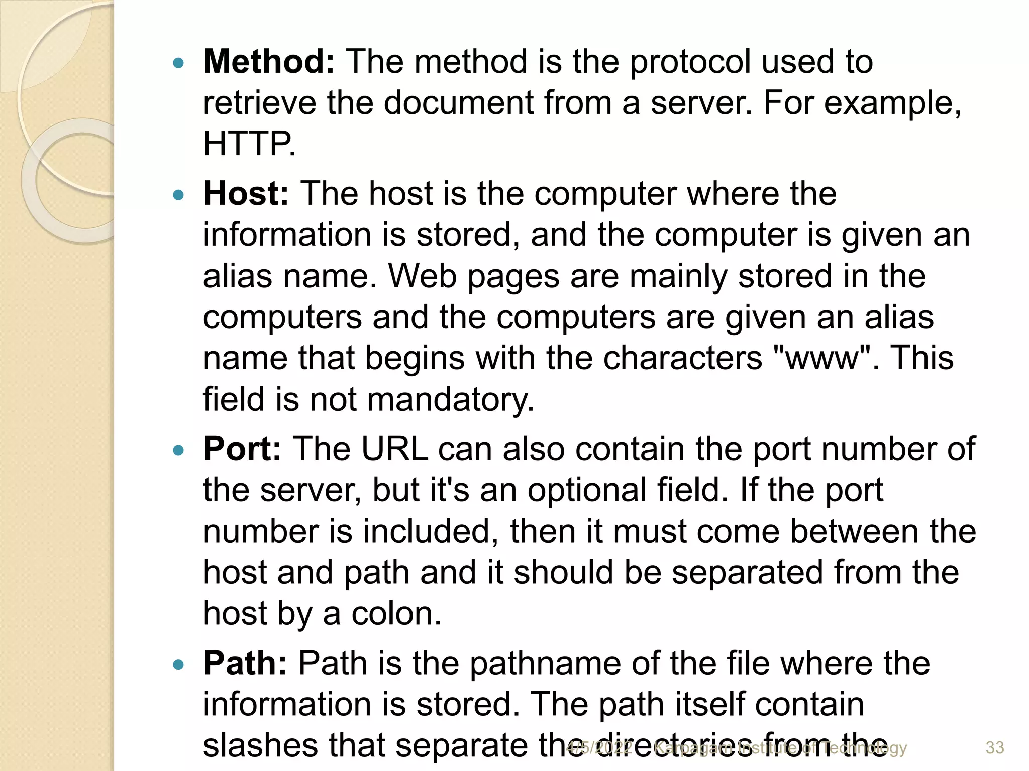  Method: The method is the protocol used to
retrieve the document from a server. For example,
HTTP.
 Host: The host is the computer where the
information is stored, and the computer is given an
alias name. Web pages are mainly stored in the
computers and the computers are given an alias
name that begins with the characters "www". This
field is not mandatory.
 Port: The URL can also contain the port number of
the server, but it's an optional field. If the port
number is included, then it must come between the
host and path and it should be separated from the
host by a colon.
 Path: Path is the pathname of the file where the
information is stored. The path itself contain
slashes that separate the directories from the
4/5/2022 Karpagam Institute of Technology 33
 