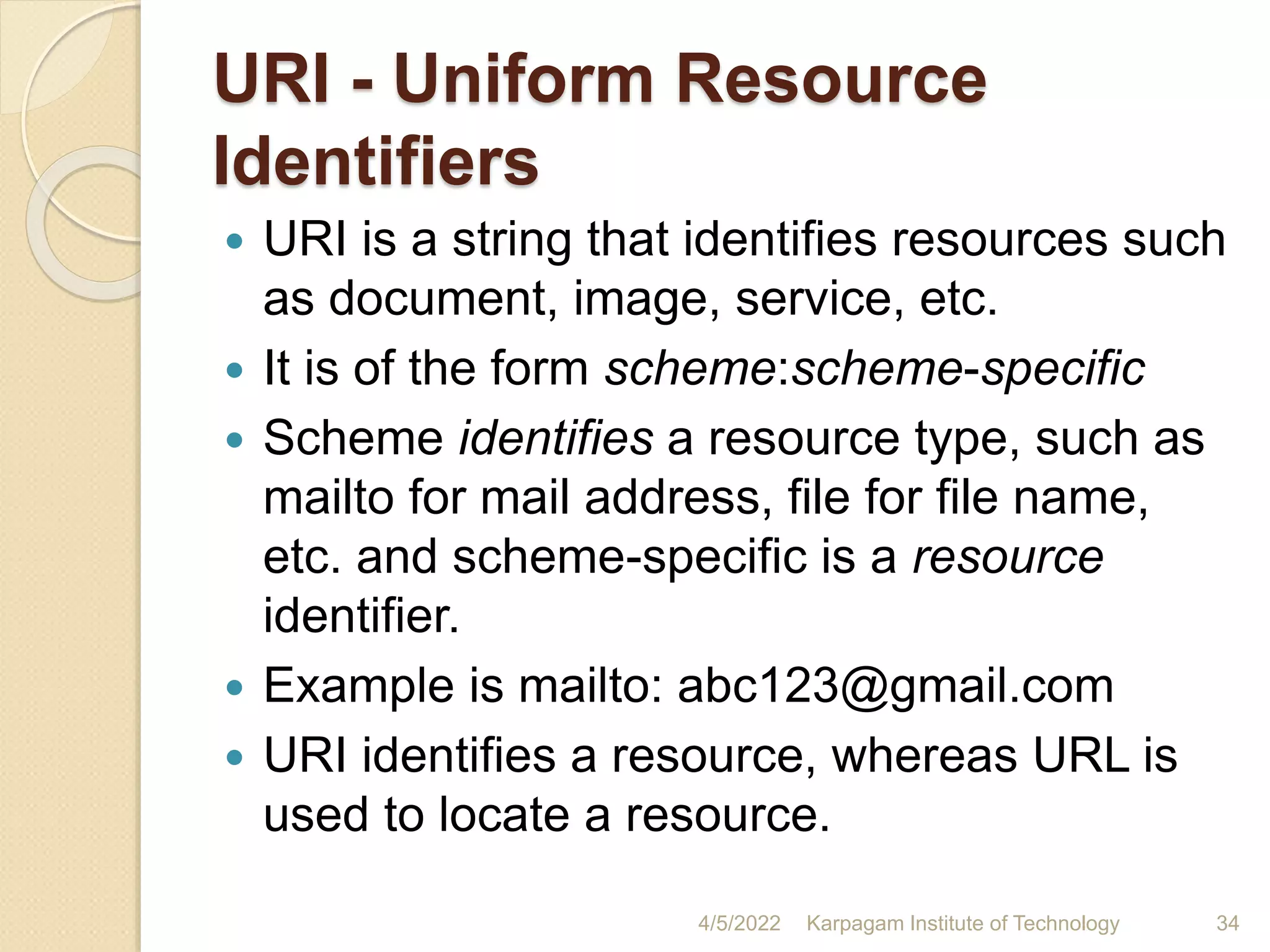 URI - Uniform Resource
Identifiers
 URI is a string that identifies resources such
as document, image, service, etc.
 It is of the form scheme:scheme-specific
 Scheme identifies a resource type, such as
mailto for mail address, file for file name,
etc. and scheme-specific is a resource
identifier.
 Example is mailto: abc123@gmail.com
 URI identifies a resource, whereas URL is
used to locate a resource.
4/5/2022 Karpagam Institute of Technology 34
 