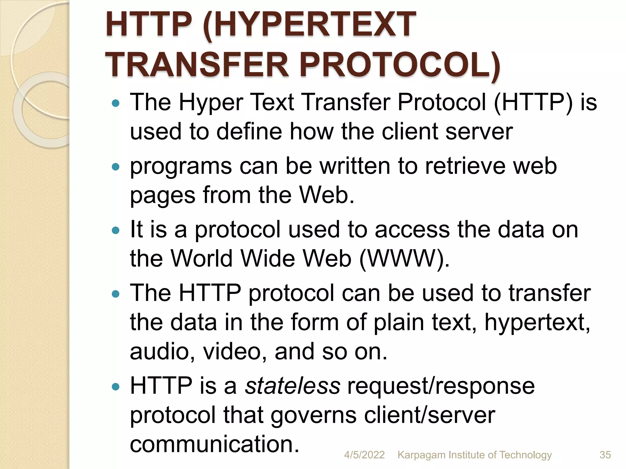 HTTP (HYPERTEXT
TRANSFER PROTOCOL)
 The Hyper Text Transfer Protocol (HTTP) is
used to define how the client server
 programs can be written to retrieve web
pages from the Web.
 It is a protocol used to access the data on
the World Wide Web (WWW).
 The HTTP protocol can be used to transfer
the data in the form of plain text, hypertext,
audio, video, and so on.
 HTTP is a stateless request/response
protocol that governs client/server
communication. 4/5/2022 Karpagam Institute of Technology 35
 