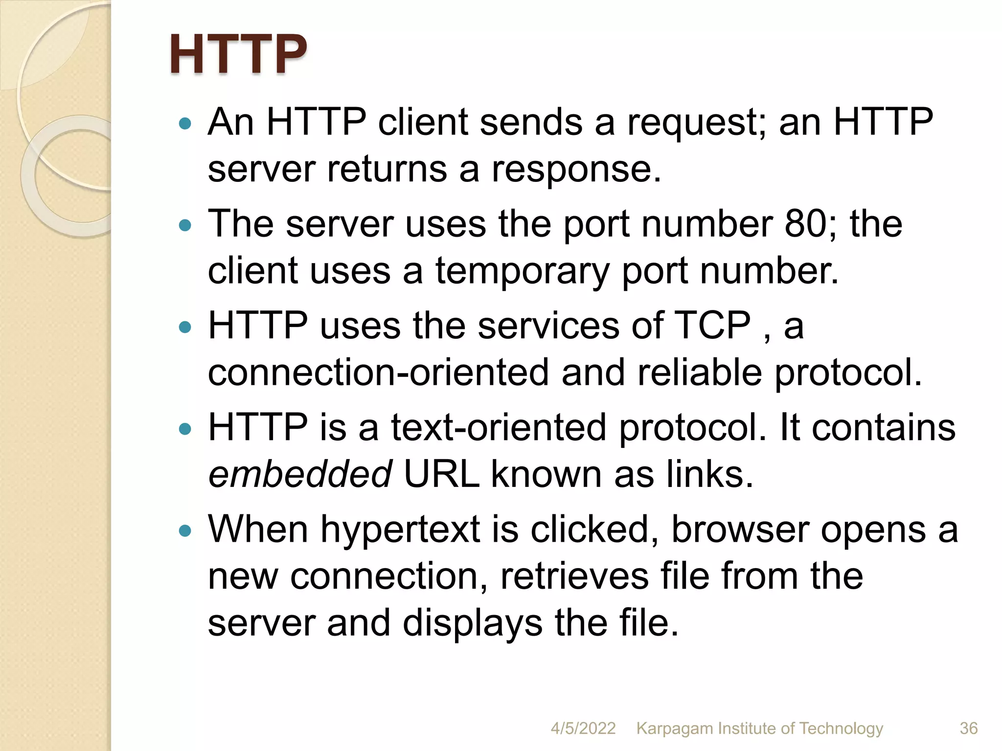 HTTP
 An HTTP client sends a request; an HTTP
server returns a response.
 The server uses the port number 80; the
client uses a temporary port number.
 HTTP uses the services of TCP , a
connection-oriented and reliable protocol.
 HTTP is a text-oriented protocol. It contains
embedded URL known as links.
 When hypertext is clicked, browser opens a
new connection, retrieves file from the
server and displays the file.
4/5/2022 Karpagam Institute of Technology 36
 