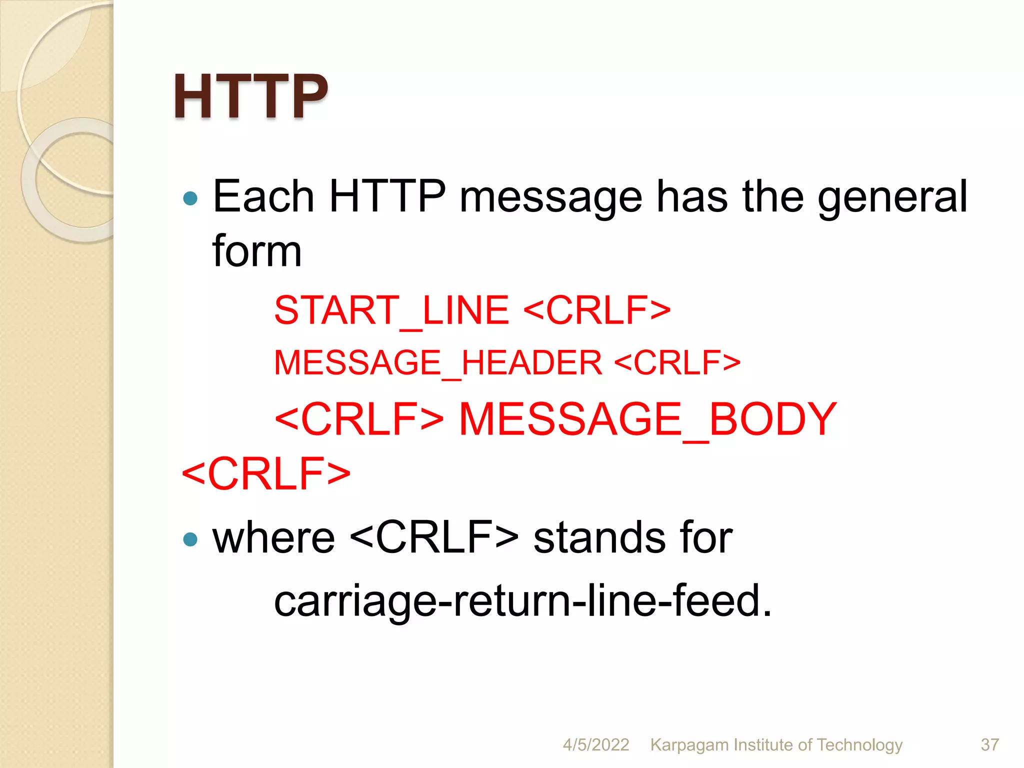 HTTP
 Each HTTP message has the general
form
START_LINE <CRLF>
MESSAGE_HEADER <CRLF>
<CRLF> MESSAGE_BODY
<CRLF>
 where <CRLF> stands for
carriage-return-line-feed.
4/5/2022 Karpagam Institute of Technology 37
 