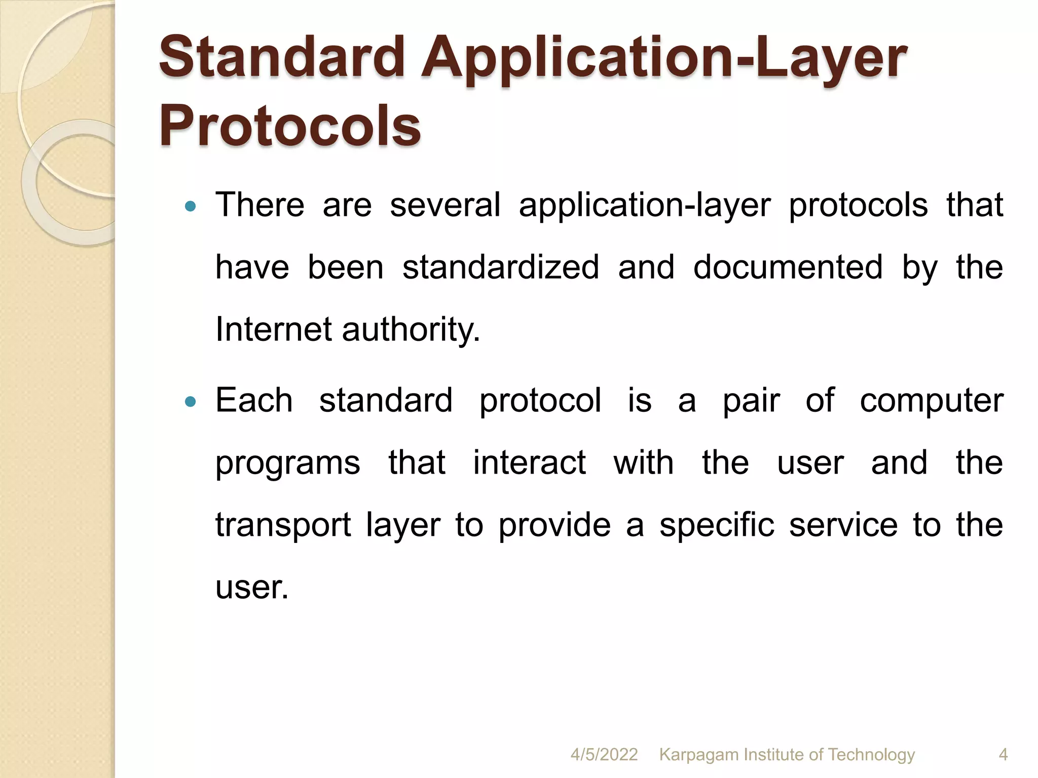 Standard Application-Layer
Protocols
 There are several application-layer protocols that
have been standardized and documented by the
Internet authority.
 Each standard protocol is a pair of computer
programs that interact with the user and the
transport layer to provide a specific service to the
user.
4/5/2022 Karpagam Institute of Technology 4
 