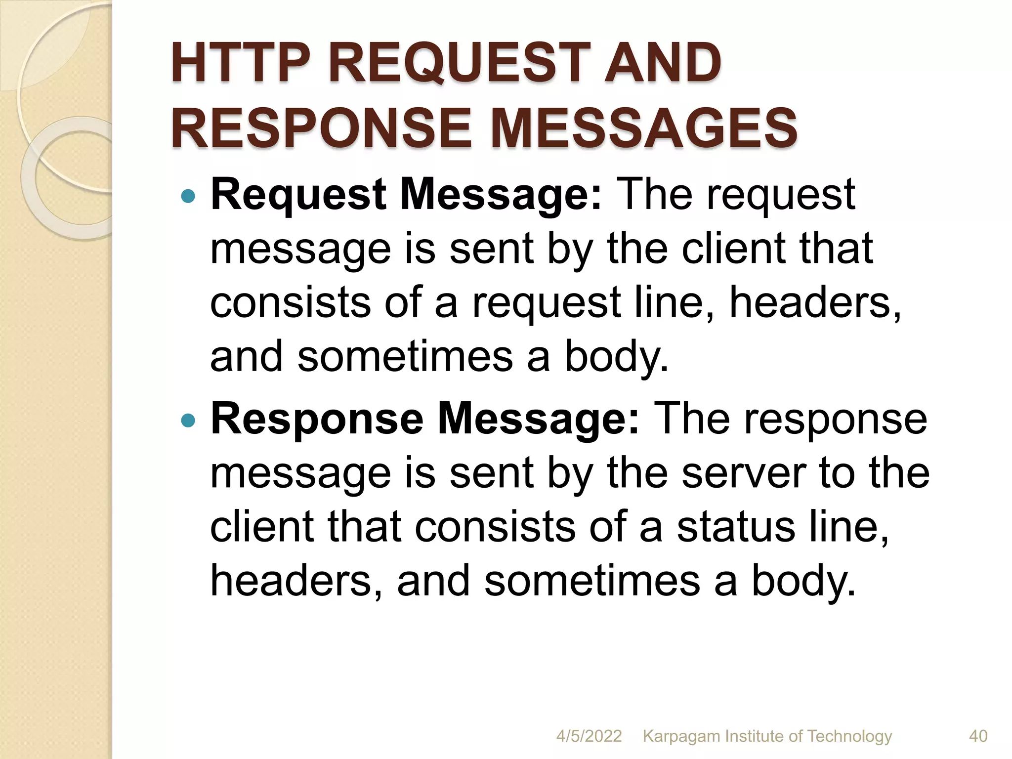 HTTP REQUEST AND
RESPONSE MESSAGES
 Request Message: The request
message is sent by the client that
consists of a request line, headers,
and sometimes a body.
 Response Message: The response
message is sent by the server to the
client that consists of a status line,
headers, and sometimes a body.
4/5/2022 Karpagam Institute of Technology 40
 