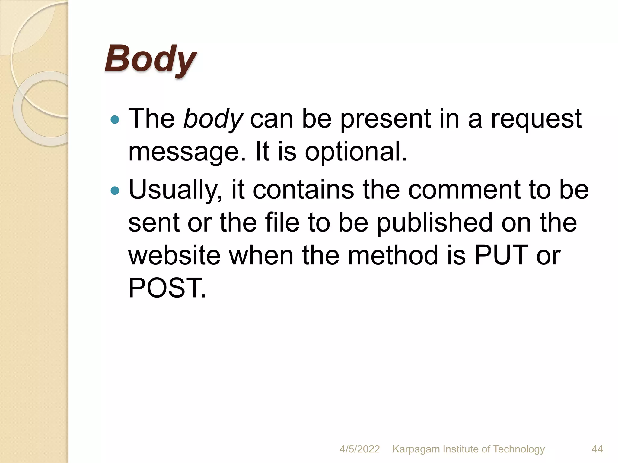 Body
 The body can be present in a request
message. It is optional.
 Usually, it contains the comment to be
sent or the file to be published on the
website when the method is PUT or
POST.
4/5/2022 Karpagam Institute of Technology 44
 