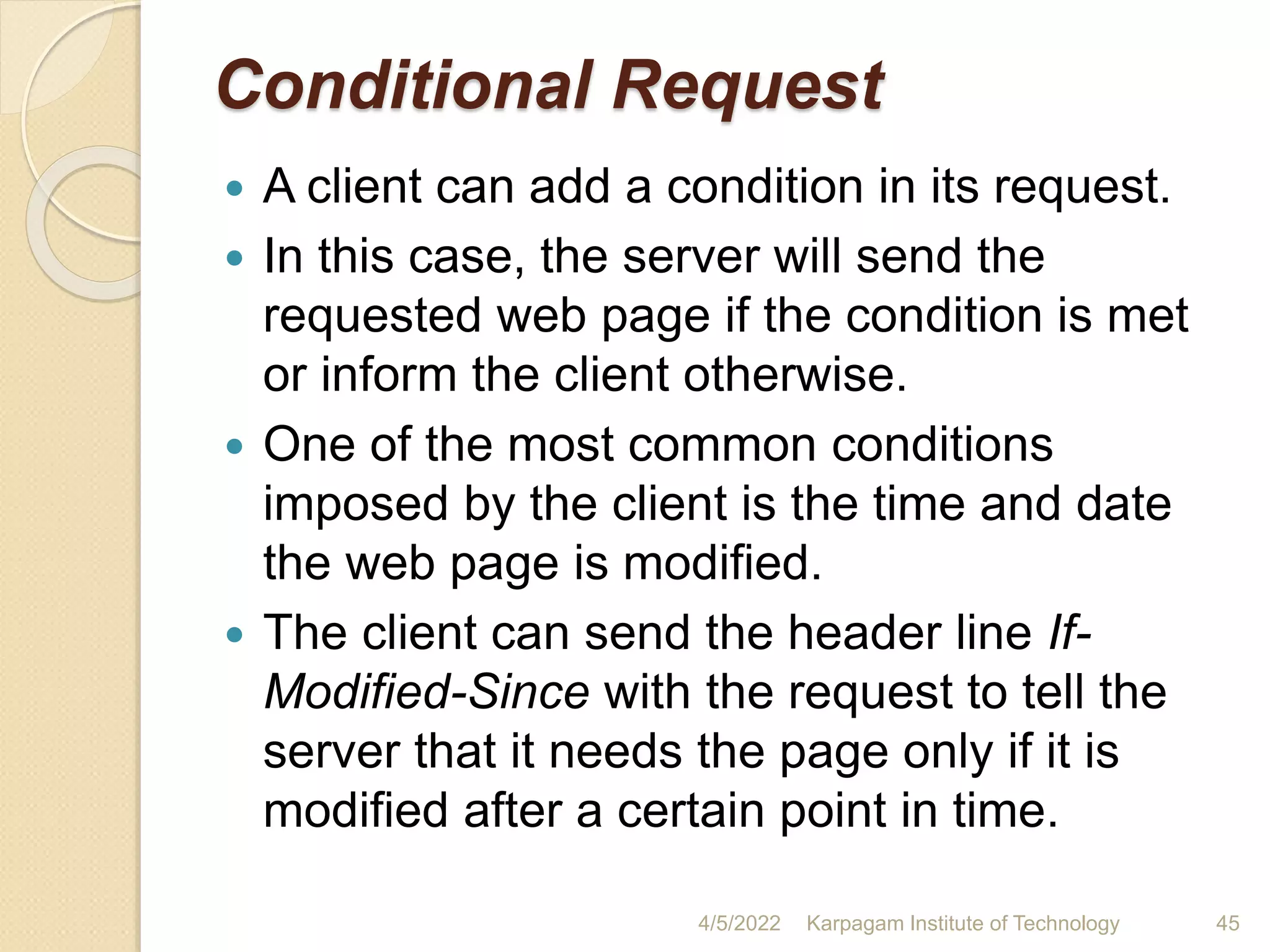 Conditional Request
 A client can add a condition in its request.
 In this case, the server will send the
requested web page if the condition is met
or inform the client otherwise.
 One of the most common conditions
imposed by the client is the time and date
the web page is modified.
 The client can send the header line If-
Modified-Since with the request to tell the
server that it needs the page only if it is
modified after a certain point in time.
4/5/2022 Karpagam Institute of Technology 45
 