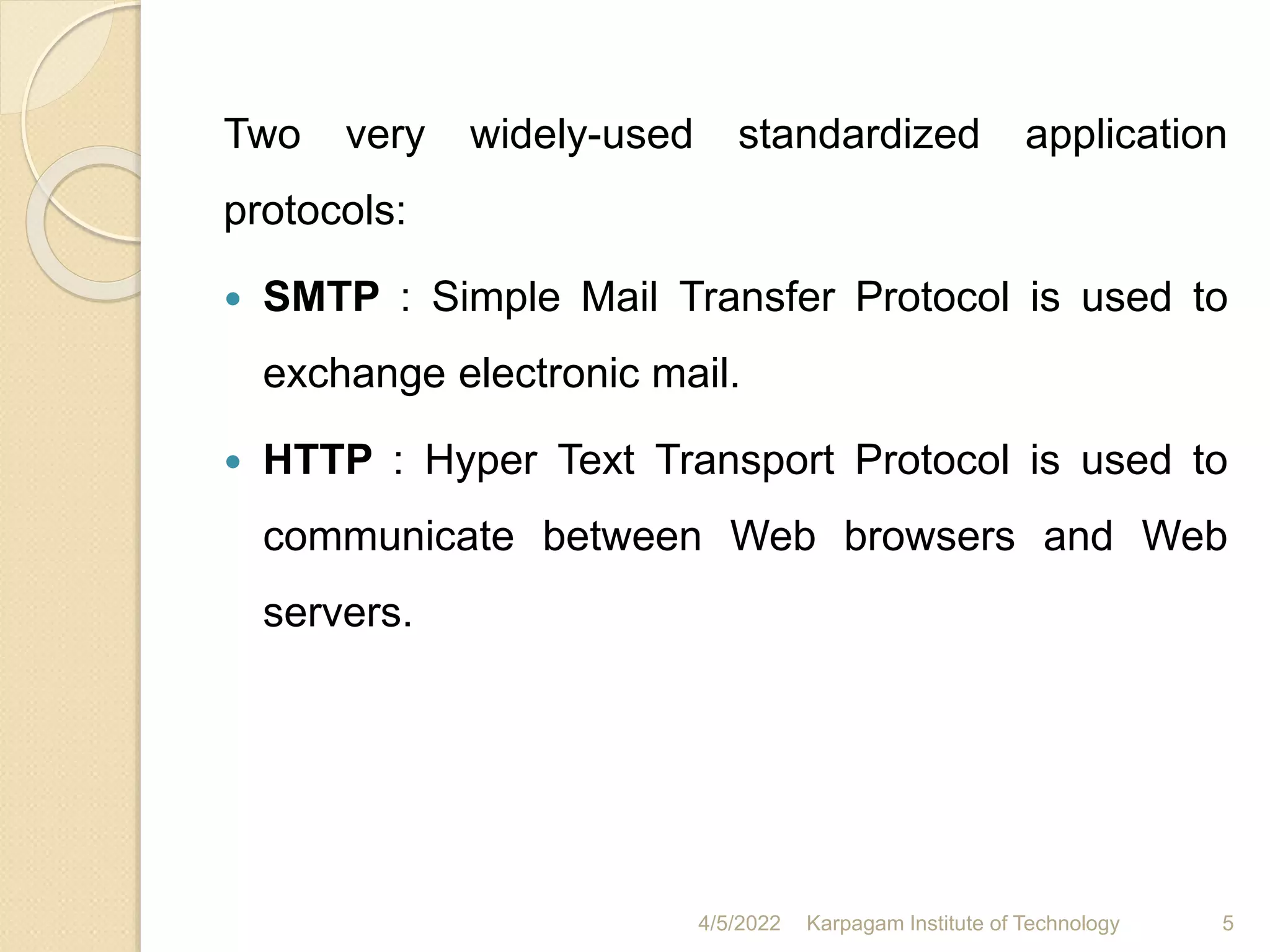 Two very widely-used standardized application
protocols:
 SMTP : Simple Mail Transfer Protocol is used to
exchange electronic mail.
 HTTP : Hyper Text Transport Protocol is used to
communicate between Web browsers and Web
servers.
4/5/2022 Karpagam Institute of Technology 5
 