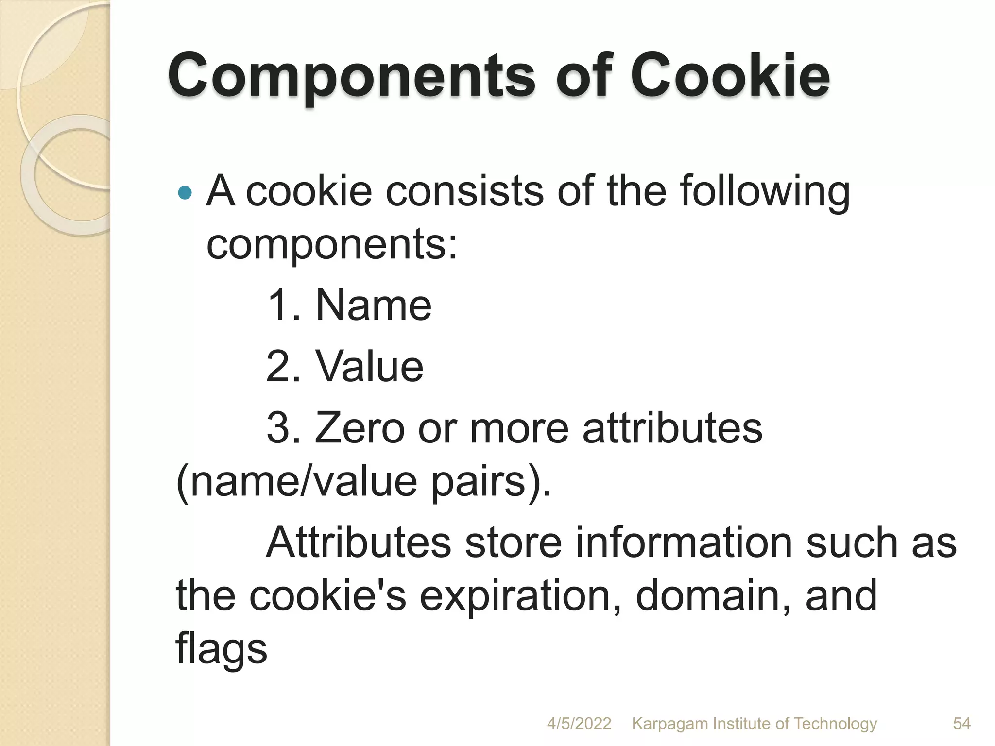 Components of Cookie
 A cookie consists of the following
components:
1. Name
2. Value
3. Zero or more attributes
(name/value pairs).
Attributes store information such as
the cookie's expiration, domain, and
flags
4/5/2022 Karpagam Institute of Technology 54
 