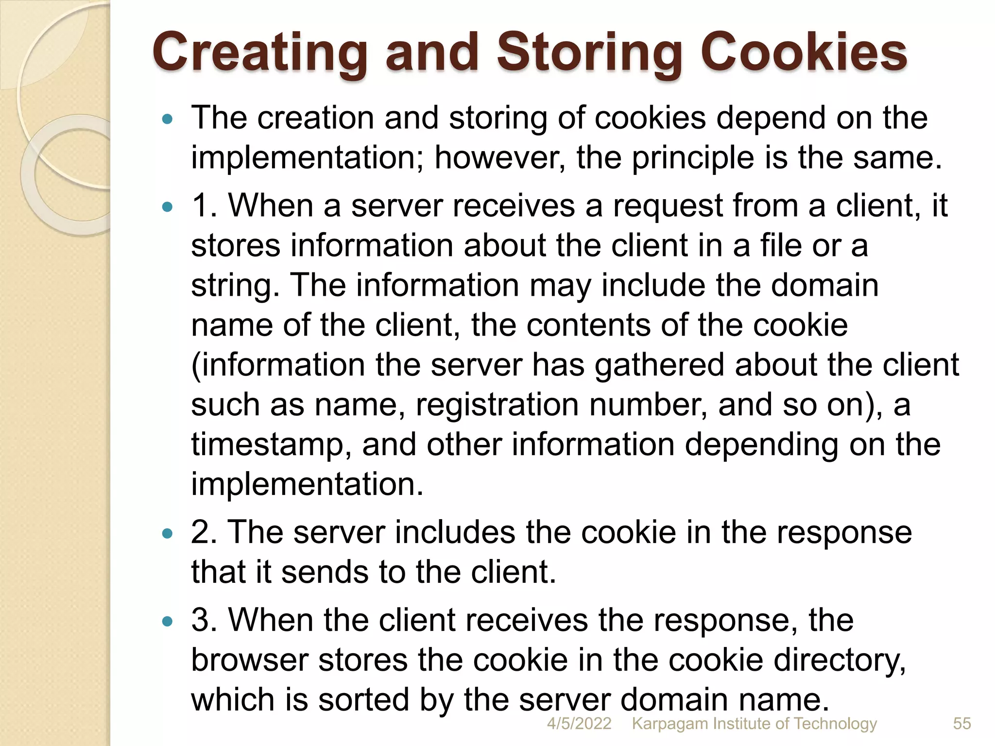 Creating and Storing Cookies
 The creation and storing of cookies depend on the
implementation; however, the principle is the same.
 1. When a server receives a request from a client, it
stores information about the client in a file or a
string. The information may include the domain
name of the client, the contents of the cookie
(information the server has gathered about the client
such as name, registration number, and so on), a
timestamp, and other information depending on the
implementation.
 2. The server includes the cookie in the response
that it sends to the client.
 3. When the client receives the response, the
browser stores the cookie in the cookie directory,
which is sorted by the server domain name.
4/5/2022 Karpagam Institute of Technology 55
 