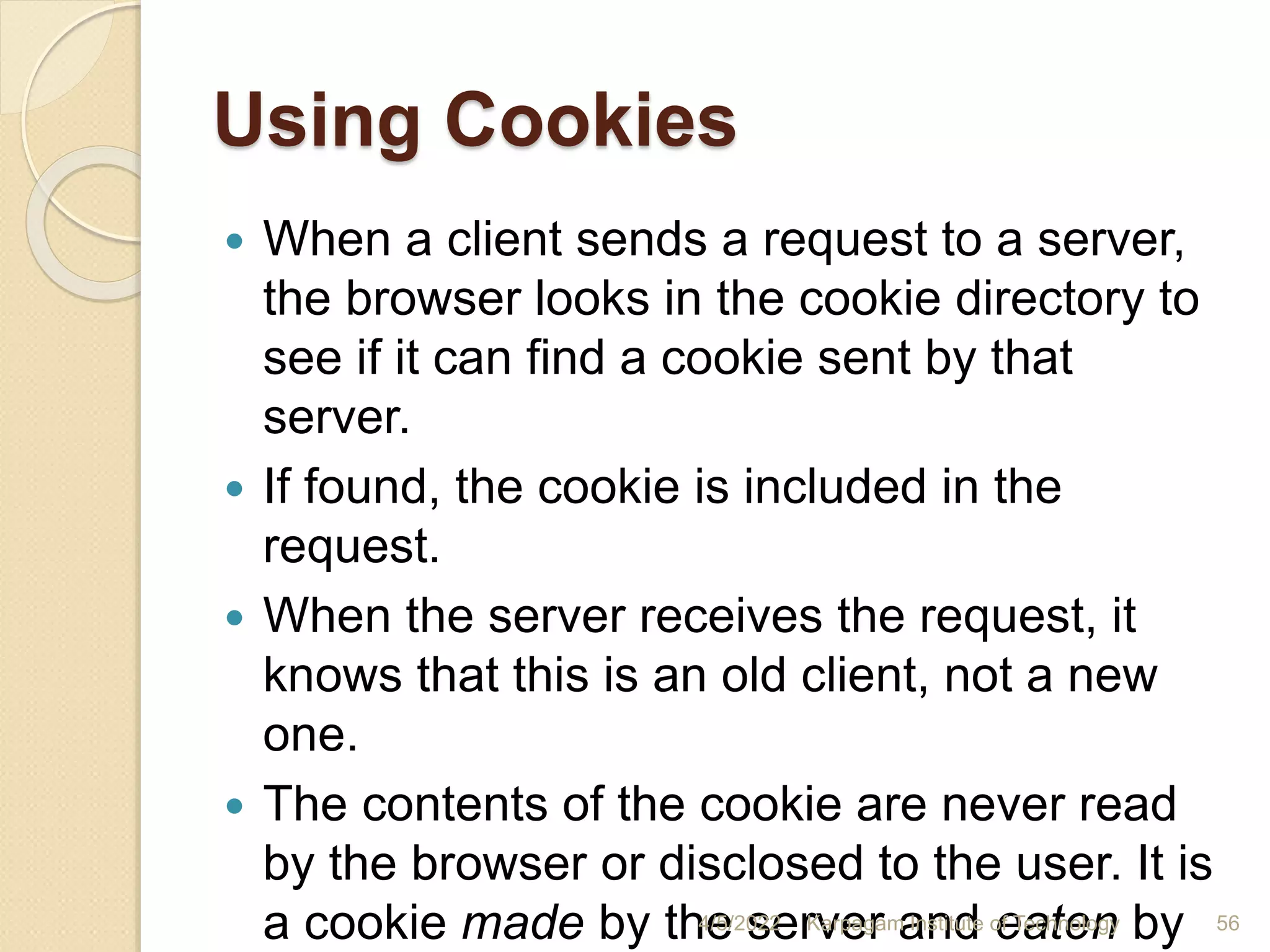 Using Cookies
 When a client sends a request to a server,
the browser looks in the cookie directory to
see if it can find a cookie sent by that
server.
 If found, the cookie is included in the
request.
 When the server receives the request, it
knows that this is an old client, not a new
one.
 The contents of the cookie are never read
by the browser or disclosed to the user. It is
a cookie made by the server and eaten by
4/5/2022 Karpagam Institute of Technology 56
 