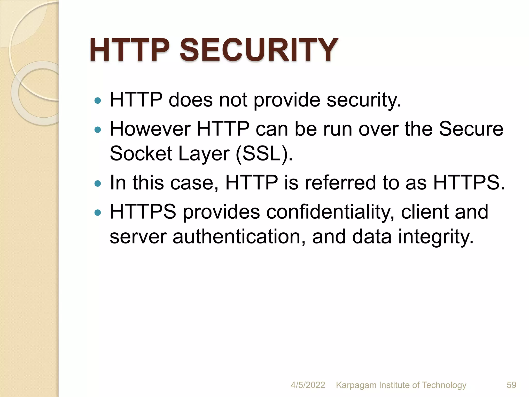 HTTP SECURITY
 HTTP does not provide security.
 However HTTP can be run over the Secure
Socket Layer (SSL).
 In this case, HTTP is referred to as HTTPS.
 HTTPS provides confidentiality, client and
server authentication, and data integrity.
4/5/2022 Karpagam Institute of Technology 59
 