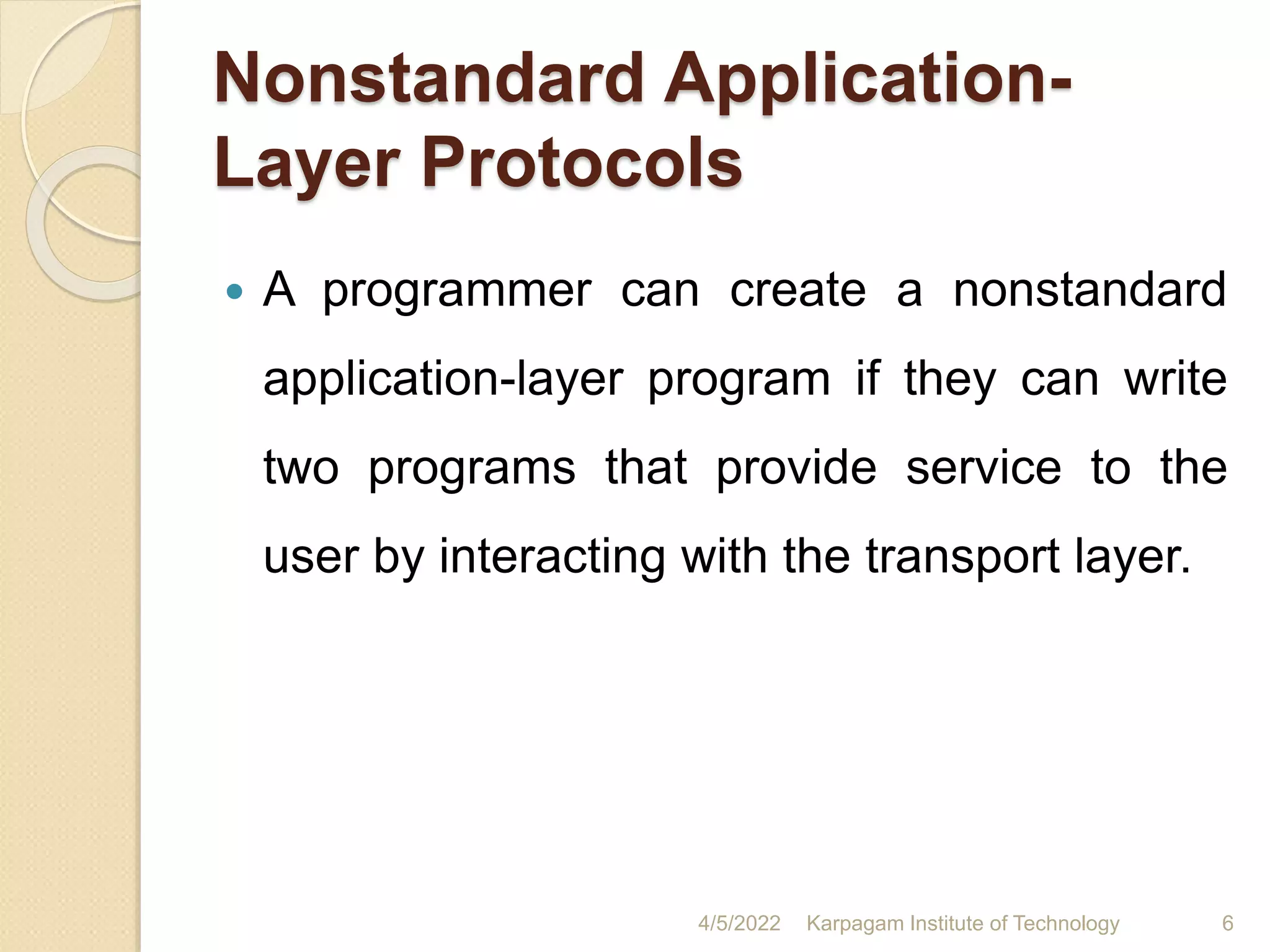Nonstandard Application-
Layer Protocols
 A programmer can create a nonstandard
application-layer program if they can write
two programs that provide service to the
user by interacting with the transport layer.
4/5/2022 Karpagam Institute of Technology 6
 
