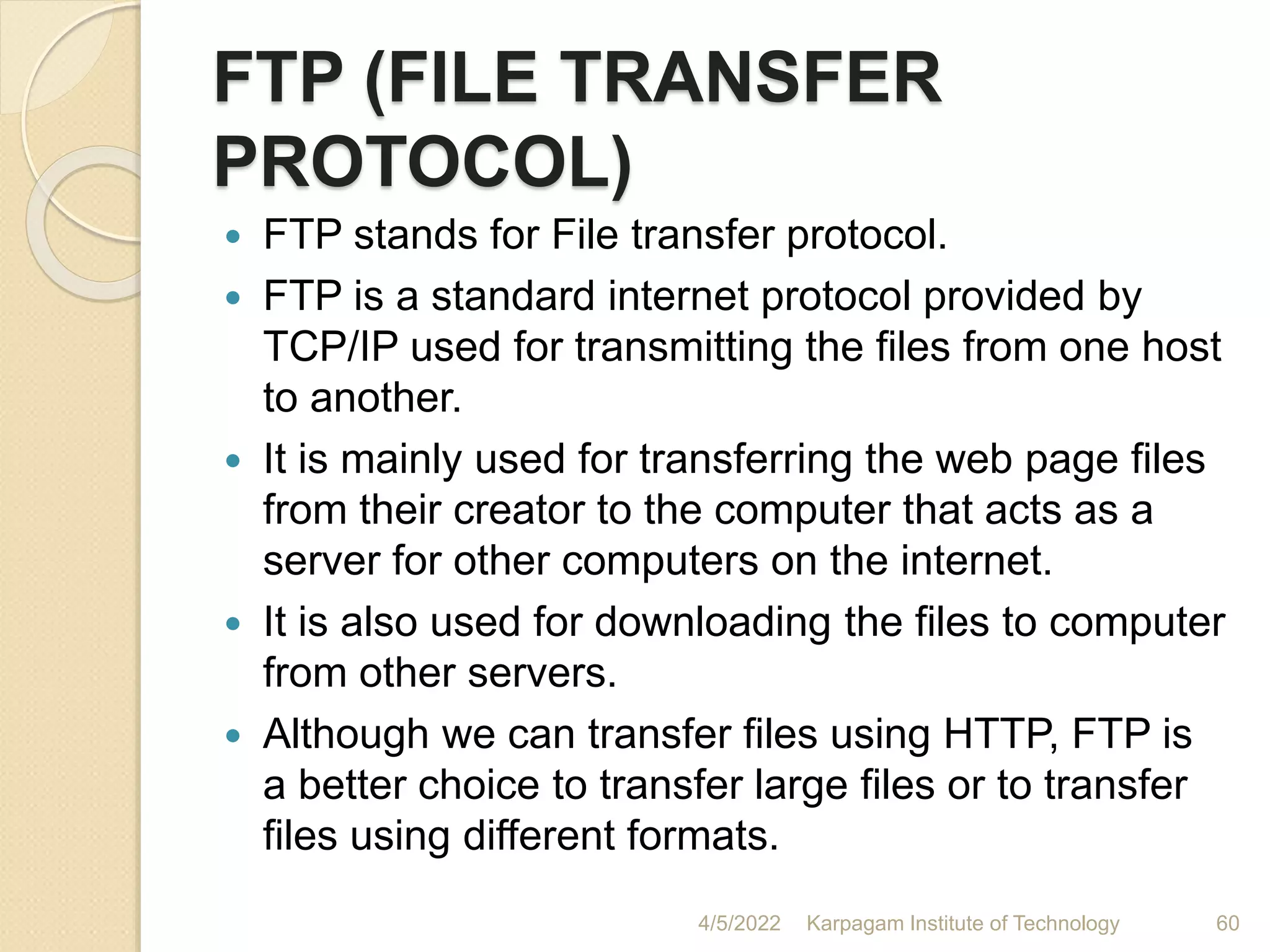 FTP (FILE TRANSFER
PROTOCOL)
 FTP stands for File transfer protocol.
 FTP is a standard internet protocol provided by
TCP/IP used for transmitting the files from one host
to another.
 It is mainly used for transferring the web page files
from their creator to the computer that acts as a
server for other computers on the internet.
 It is also used for downloading the files to computer
from other servers.
 Although we can transfer files using HTTP, FTP is
a better choice to transfer large files or to transfer
files using different formats.
4/5/2022 Karpagam Institute of Technology 60
 