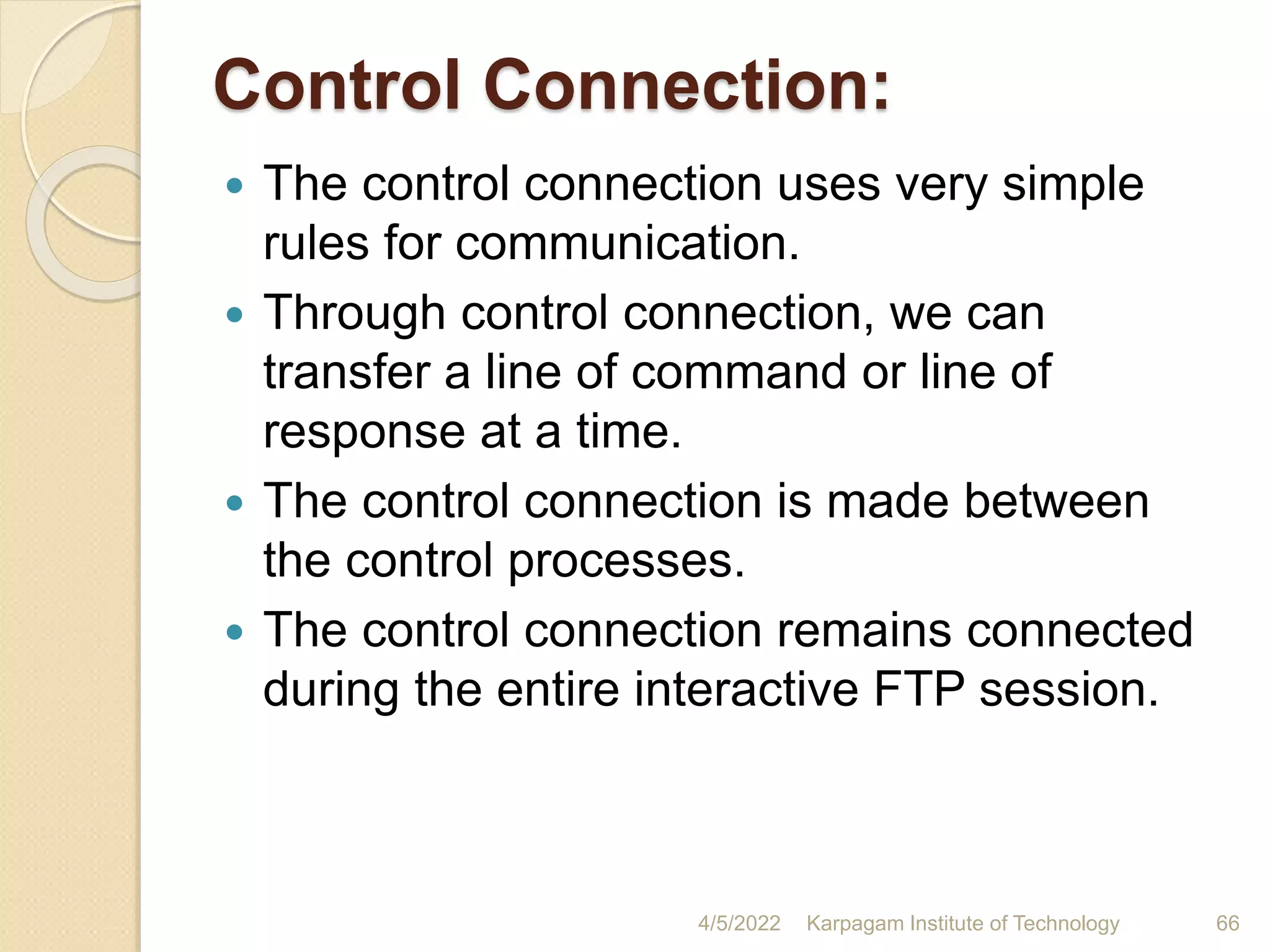 Control Connection:
 The control connection uses very simple
rules for communication.
 Through control connection, we can
transfer a line of command or line of
response at a time.
 The control connection is made between
the control processes.
 The control connection remains connected
during the entire interactive FTP session.
4/5/2022 Karpagam Institute of Technology 66
 